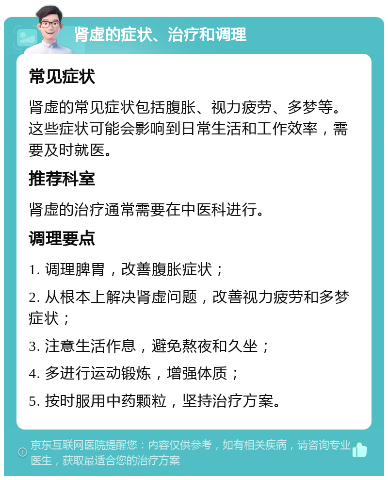 肾虚的症状、治疗和调理 常见症状 肾虚的常见症状包括腹胀、视力疲劳、多梦等。这些症状可能会影响到日常生活和工作效率，需要及时就医。 推荐科室 肾虚的治疗通常需要在中医科进行。 调理要点 1. 调理脾胃，改善腹胀症状； 2. 从根本上解决肾虚问题，改善视力疲劳和多梦症状； 3. 注意生活作息，避免熬夜和久坐； 4. 多进行运动锻炼，增强体质； 5. 按时服用中药颗粒，坚持治疗方案。