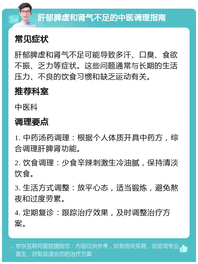 肝郁脾虚和肾气不足的中医调理指南 常见症状 肝郁脾虚和肾气不足可能导致多汗、口臭、食欲不振、乏力等症状。这些问题通常与长期的生活压力、不良的饮食习惯和缺乏运动有关。 推荐科室 中医科 调理要点 1. 中药汤药调理：根据个人体质开具中药方，综合调理肝脾肾功能。 2. 饮食调理：少食辛辣刺激生冷油腻，保持清淡饮食。 3. 生活方式调整：放平心态，适当锻炼，避免熬夜和过度劳累。 4. 定期复诊：跟踪治疗效果，及时调整治疗方案。