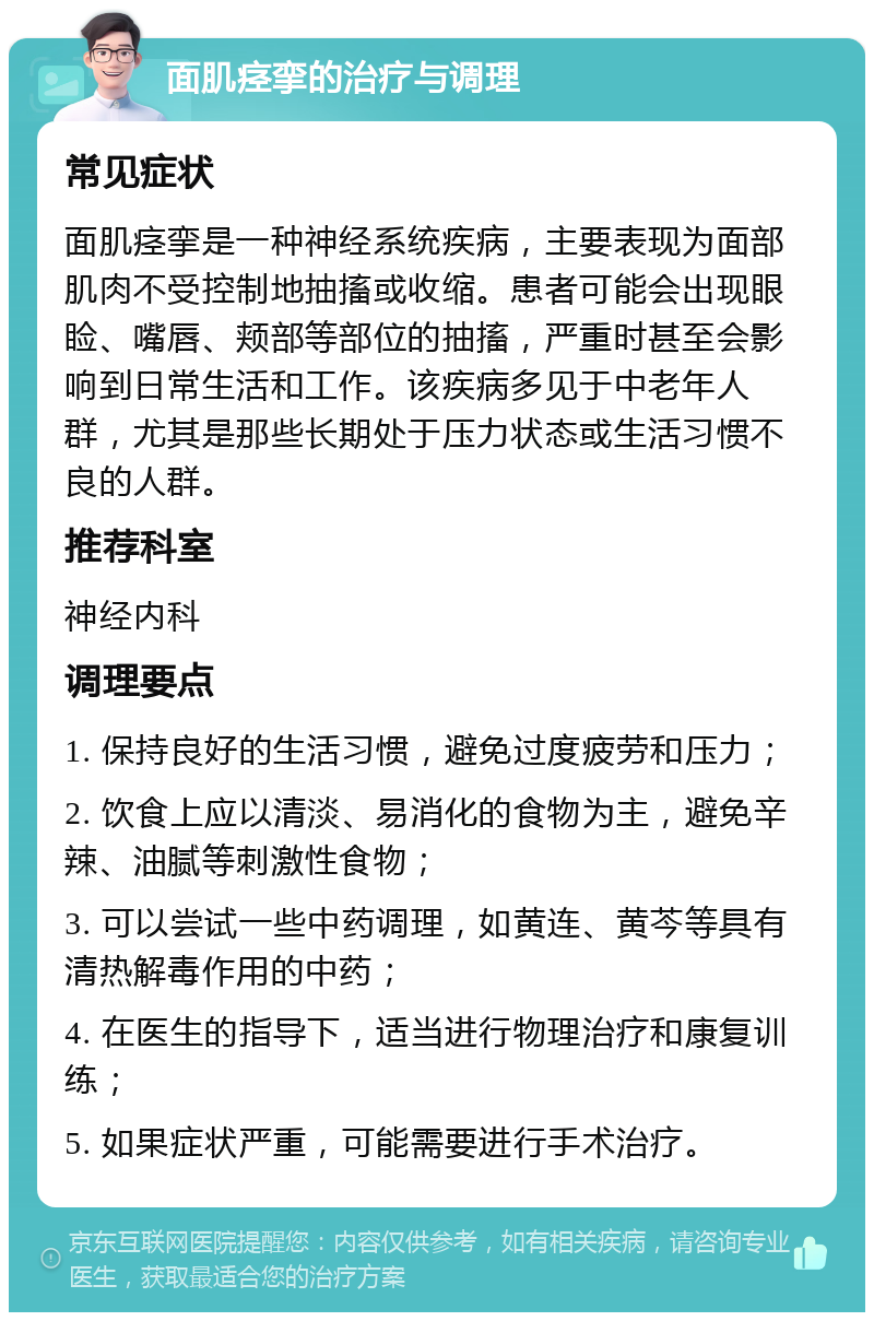 面肌痉挛的治疗与调理 常见症状 面肌痉挛是一种神经系统疾病，主要表现为面部肌肉不受控制地抽搐或收缩。患者可能会出现眼睑、嘴唇、颊部等部位的抽搐，严重时甚至会影响到日常生活和工作。该疾病多见于中老年人群，尤其是那些长期处于压力状态或生活习惯不良的人群。 推荐科室 神经内科 调理要点 1. 保持良好的生活习惯，避免过度疲劳和压力； 2. 饮食上应以清淡、易消化的食物为主，避免辛辣、油腻等刺激性食物； 3. 可以尝试一些中药调理，如黄连、黄芩等具有清热解毒作用的中药； 4. 在医生的指导下，适当进行物理治疗和康复训练； 5. 如果症状严重，可能需要进行手术治疗。