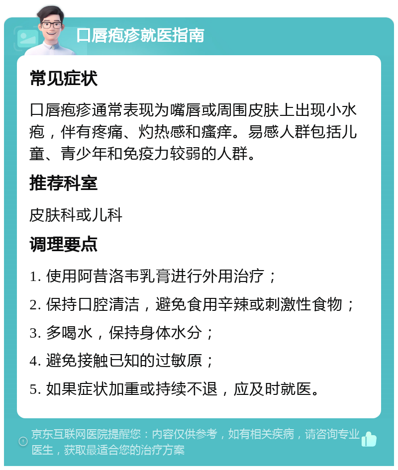 口唇疱疹就医指南 常见症状 口唇疱疹通常表现为嘴唇或周围皮肤上出现小水疱，伴有疼痛、灼热感和瘙痒。易感人群包括儿童、青少年和免疫力较弱的人群。 推荐科室 皮肤科或儿科 调理要点 1. 使用阿昔洛韦乳膏进行外用治疗； 2. 保持口腔清洁，避免食用辛辣或刺激性食物； 3. 多喝水，保持身体水分； 4. 避免接触已知的过敏原； 5. 如果症状加重或持续不退，应及时就医。