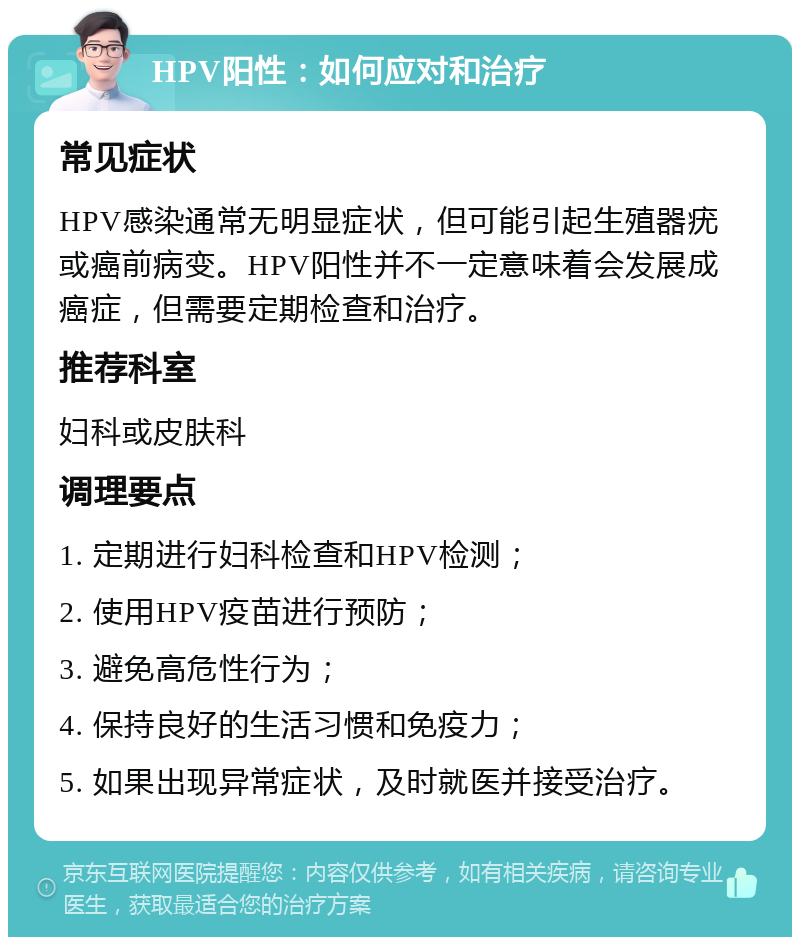 HPV阳性：如何应对和治疗 常见症状 HPV感染通常无明显症状，但可能引起生殖器疣或癌前病变。HPV阳性并不一定意味着会发展成癌症，但需要定期检查和治疗。 推荐科室 妇科或皮肤科 调理要点 1. 定期进行妇科检查和HPV检测； 2. 使用HPV疫苗进行预防； 3. 避免高危性行为； 4. 保持良好的生活习惯和免疫力； 5. 如果出现异常症状，及时就医并接受治疗。