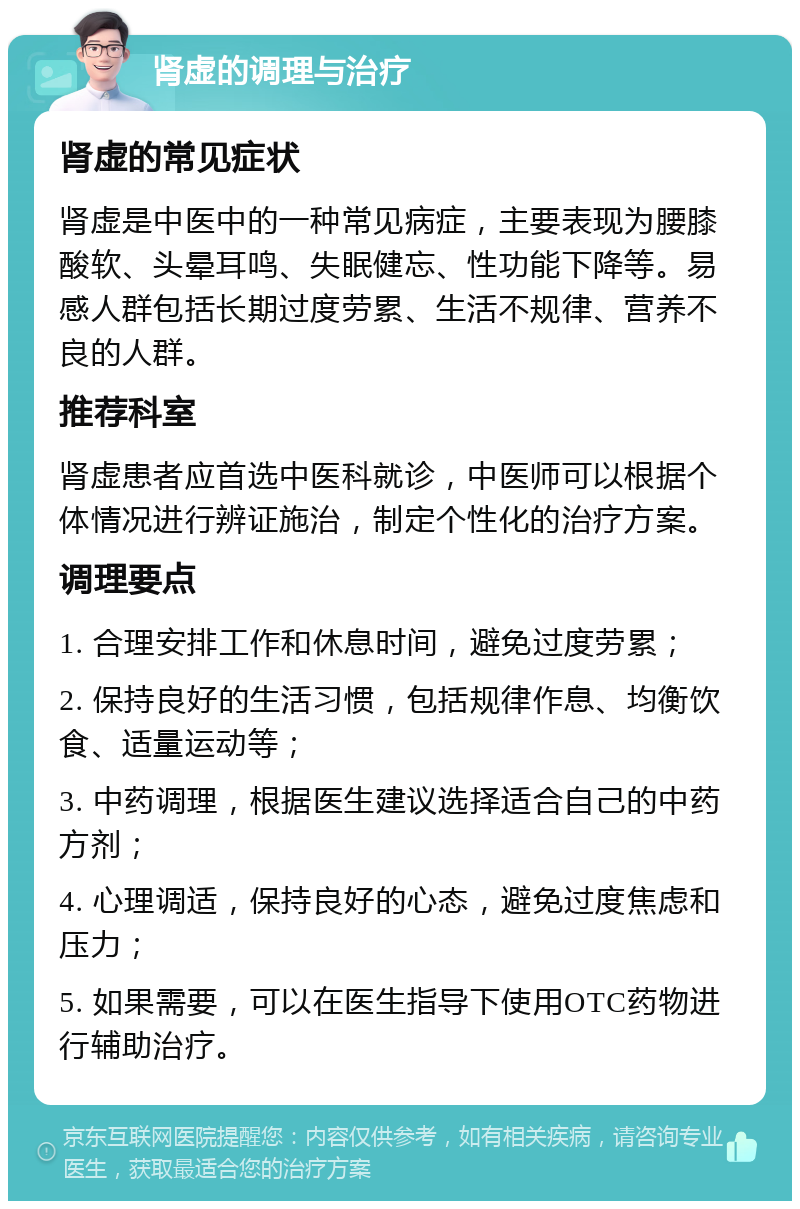 肾虚的调理与治疗 肾虚的常见症状 肾虚是中医中的一种常见病症，主要表现为腰膝酸软、头晕耳鸣、失眠健忘、性功能下降等。易感人群包括长期过度劳累、生活不规律、营养不良的人群。 推荐科室 肾虚患者应首选中医科就诊，中医师可以根据个体情况进行辨证施治，制定个性化的治疗方案。 调理要点 1. 合理安排工作和休息时间，避免过度劳累； 2. 保持良好的生活习惯，包括规律作息、均衡饮食、适量运动等； 3. 中药调理，根据医生建议选择适合自己的中药方剂； 4. 心理调适，保持良好的心态，避免过度焦虑和压力； 5. 如果需要，可以在医生指导下使用OTC药物进行辅助治疗。