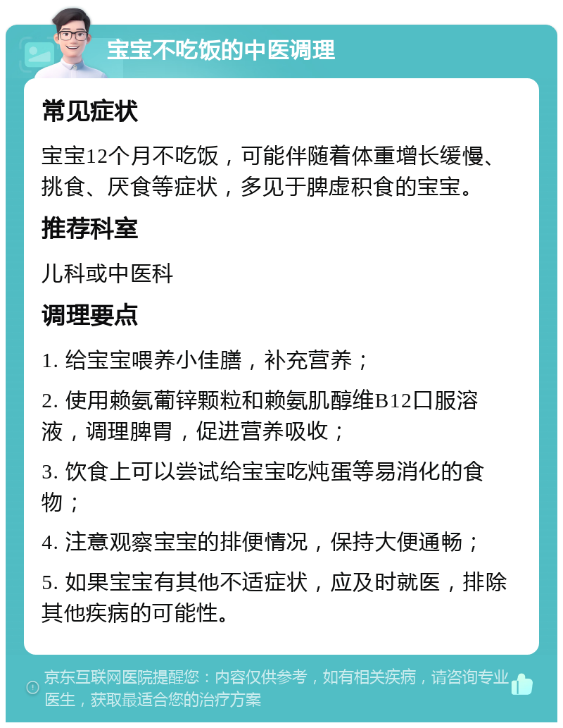 宝宝不吃饭的中医调理 常见症状 宝宝12个月不吃饭，可能伴随着体重增长缓慢、挑食、厌食等症状，多见于脾虚积食的宝宝。 推荐科室 儿科或中医科 调理要点 1. 给宝宝喂养小佳膳，补充营养； 2. 使用赖氨葡锌颗粒和赖氨肌醇维B12口服溶液，调理脾胃，促进营养吸收； 3. 饮食上可以尝试给宝宝吃炖蛋等易消化的食物； 4. 注意观察宝宝的排便情况，保持大便通畅； 5. 如果宝宝有其他不适症状，应及时就医，排除其他疾病的可能性。