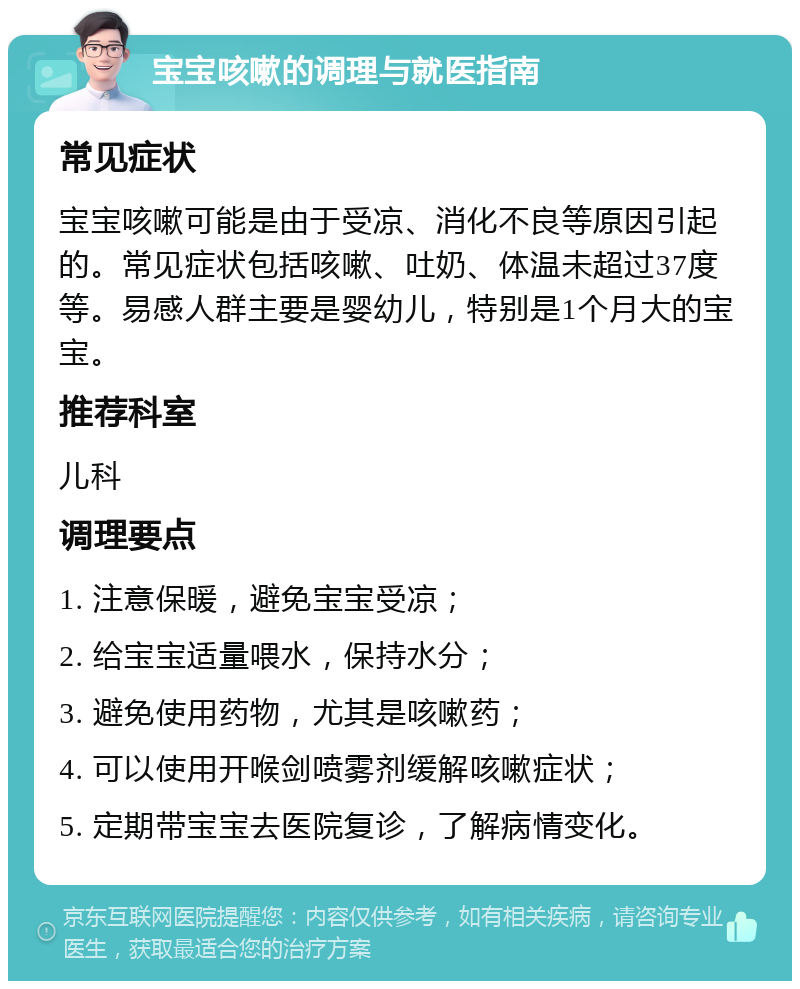 宝宝咳嗽的调理与就医指南 常见症状 宝宝咳嗽可能是由于受凉、消化不良等原因引起的。常见症状包括咳嗽、吐奶、体温未超过37度等。易感人群主要是婴幼儿，特别是1个月大的宝宝。 推荐科室 儿科 调理要点 1. 注意保暖，避免宝宝受凉； 2. 给宝宝适量喂水，保持水分； 3. 避免使用药物，尤其是咳嗽药； 4. 可以使用开喉剑喷雾剂缓解咳嗽症状； 5. 定期带宝宝去医院复诊，了解病情变化。