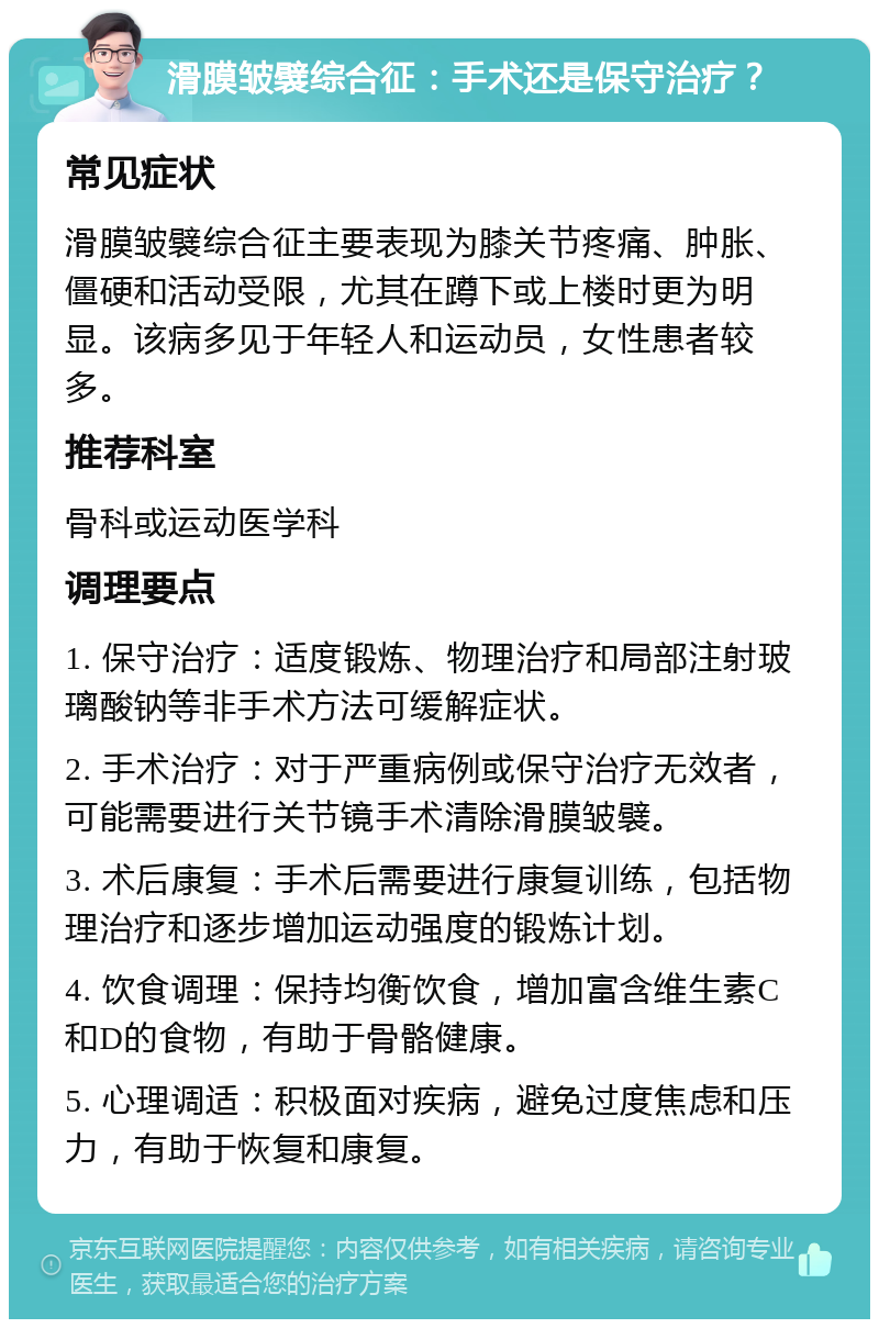 滑膜皱襞综合征：手术还是保守治疗？ 常见症状 滑膜皱襞综合征主要表现为膝关节疼痛、肿胀、僵硬和活动受限，尤其在蹲下或上楼时更为明显。该病多见于年轻人和运动员，女性患者较多。 推荐科室 骨科或运动医学科 调理要点 1. 保守治疗：适度锻炼、物理治疗和局部注射玻璃酸钠等非手术方法可缓解症状。 2. 手术治疗：对于严重病例或保守治疗无效者，可能需要进行关节镜手术清除滑膜皱襞。 3. 术后康复：手术后需要进行康复训练，包括物理治疗和逐步增加运动强度的锻炼计划。 4. 饮食调理：保持均衡饮食，增加富含维生素C和D的食物，有助于骨骼健康。 5. 心理调适：积极面对疾病，避免过度焦虑和压力，有助于恢复和康复。