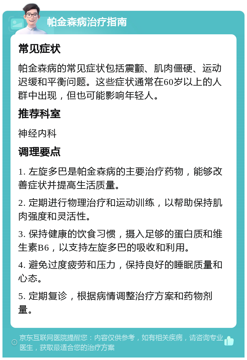 帕金森病治疗指南 常见症状 帕金森病的常见症状包括震颤、肌肉僵硬、运动迟缓和平衡问题。这些症状通常在60岁以上的人群中出现，但也可能影响年轻人。 推荐科室 神经内科 调理要点 1. 左旋多巴是帕金森病的主要治疗药物，能够改善症状并提高生活质量。 2. 定期进行物理治疗和运动训练，以帮助保持肌肉强度和灵活性。 3. 保持健康的饮食习惯，摄入足够的蛋白质和维生素B6，以支持左旋多巴的吸收和利用。 4. 避免过度疲劳和压力，保持良好的睡眠质量和心态。 5. 定期复诊，根据病情调整治疗方案和药物剂量。