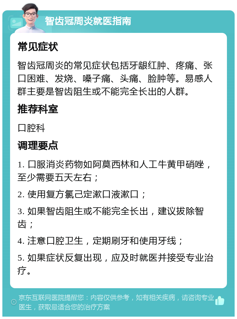 智齿冠周炎就医指南 常见症状 智齿冠周炎的常见症状包括牙龈红肿、疼痛、张口困难、发烧、嗓子痛、头痛、脸肿等。易感人群主要是智齿阻生或不能完全长出的人群。 推荐科室 口腔科 调理要点 1. 口服消炎药物如阿莫西林和人工牛黄甲硝唑，至少需要五天左右； 2. 使用复方氯己定漱口液漱口； 3. 如果智齿阻生或不能完全长出，建议拔除智齿； 4. 注意口腔卫生，定期刷牙和使用牙线； 5. 如果症状反复出现，应及时就医并接受专业治疗。