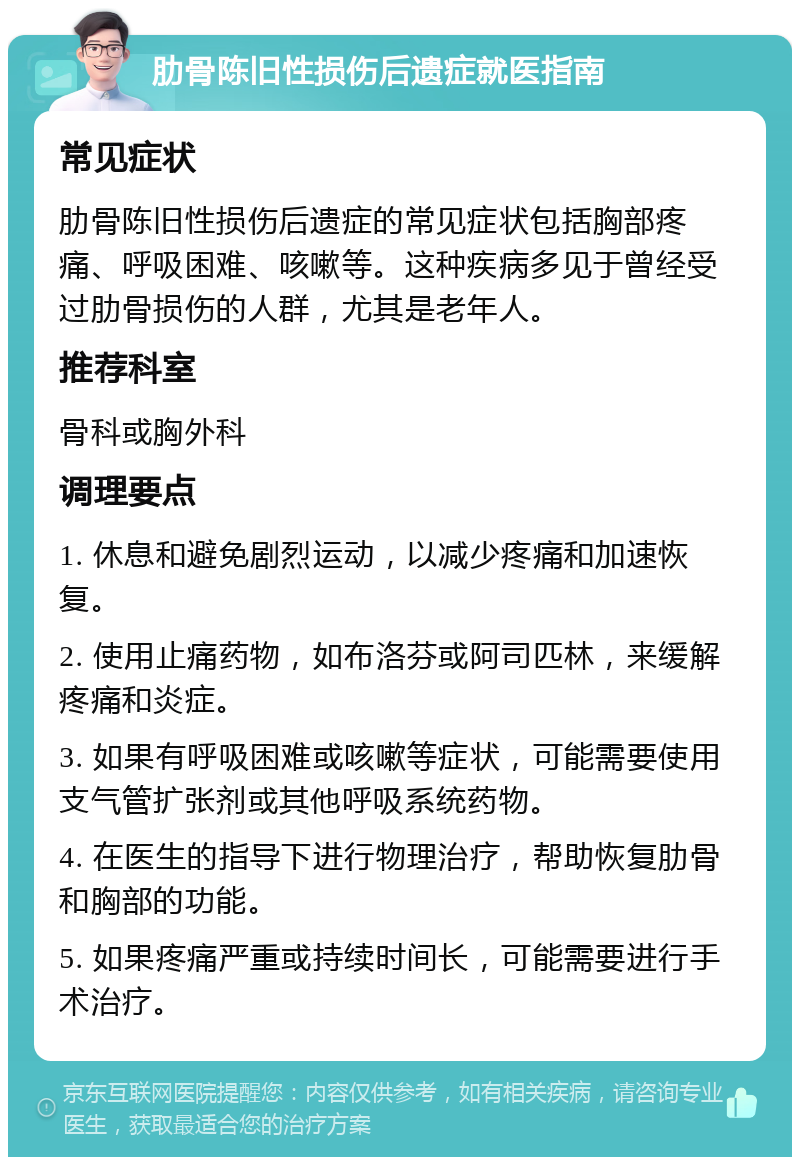 肋骨陈旧性损伤后遗症就医指南 常见症状 肋骨陈旧性损伤后遗症的常见症状包括胸部疼痛、呼吸困难、咳嗽等。这种疾病多见于曾经受过肋骨损伤的人群，尤其是老年人。 推荐科室 骨科或胸外科 调理要点 1. 休息和避免剧烈运动，以减少疼痛和加速恢复。 2. 使用止痛药物，如布洛芬或阿司匹林，来缓解疼痛和炎症。 3. 如果有呼吸困难或咳嗽等症状，可能需要使用支气管扩张剂或其他呼吸系统药物。 4. 在医生的指导下进行物理治疗，帮助恢复肋骨和胸部的功能。 5. 如果疼痛严重或持续时间长，可能需要进行手术治疗。