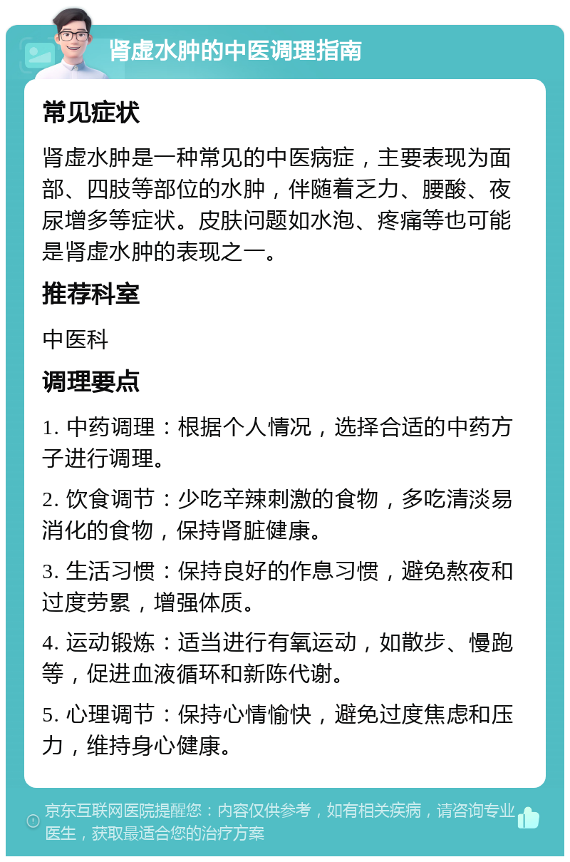 肾虚水肿的中医调理指南 常见症状 肾虚水肿是一种常见的中医病症，主要表现为面部、四肢等部位的水肿，伴随着乏力、腰酸、夜尿增多等症状。皮肤问题如水泡、疼痛等也可能是肾虚水肿的表现之一。 推荐科室 中医科 调理要点 1. 中药调理：根据个人情况，选择合适的中药方子进行调理。 2. 饮食调节：少吃辛辣刺激的食物，多吃清淡易消化的食物，保持肾脏健康。 3. 生活习惯：保持良好的作息习惯，避免熬夜和过度劳累，增强体质。 4. 运动锻炼：适当进行有氧运动，如散步、慢跑等，促进血液循环和新陈代谢。 5. 心理调节：保持心情愉快，避免过度焦虑和压力，维持身心健康。