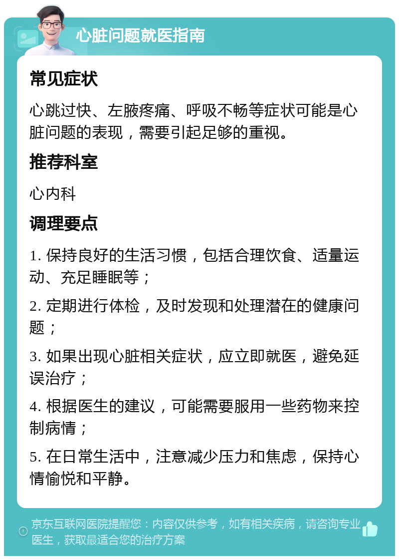 心脏问题就医指南 常见症状 心跳过快、左腋疼痛、呼吸不畅等症状可能是心脏问题的表现，需要引起足够的重视。 推荐科室 心内科 调理要点 1. 保持良好的生活习惯，包括合理饮食、适量运动、充足睡眠等； 2. 定期进行体检，及时发现和处理潜在的健康问题； 3. 如果出现心脏相关症状，应立即就医，避免延误治疗； 4. 根据医生的建议，可能需要服用一些药物来控制病情； 5. 在日常生活中，注意减少压力和焦虑，保持心情愉悦和平静。