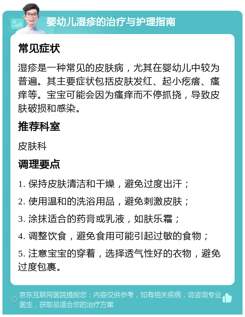 婴幼儿湿疹的治疗与护理指南 常见症状 湿疹是一种常见的皮肤病，尤其在婴幼儿中较为普遍。其主要症状包括皮肤发红、起小疙瘩、瘙痒等。宝宝可能会因为瘙痒而不停抓挠，导致皮肤破损和感染。 推荐科室 皮肤科 调理要点 1. 保持皮肤清洁和干燥，避免过度出汗； 2. 使用温和的洗浴用品，避免刺激皮肤； 3. 涂抹适合的药膏或乳液，如肤乐霜； 4. 调整饮食，避免食用可能引起过敏的食物； 5. 注意宝宝的穿着，选择透气性好的衣物，避免过度包裹。