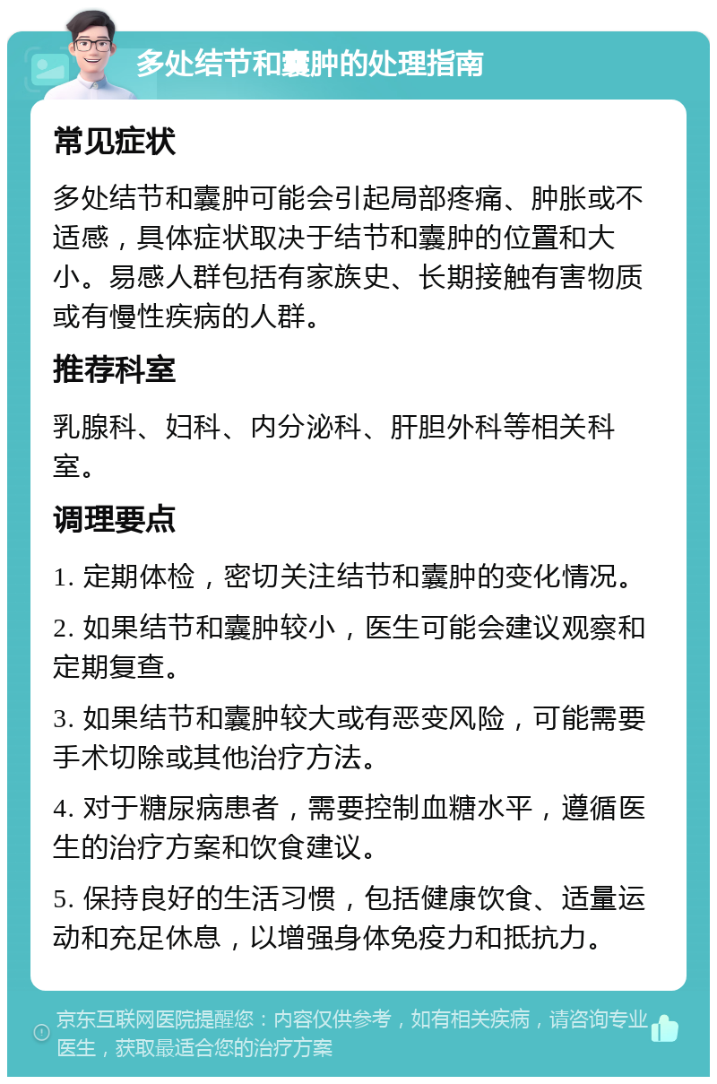 多处结节和囊肿的处理指南 常见症状 多处结节和囊肿可能会引起局部疼痛、肿胀或不适感，具体症状取决于结节和囊肿的位置和大小。易感人群包括有家族史、长期接触有害物质或有慢性疾病的人群。 推荐科室 乳腺科、妇科、内分泌科、肝胆外科等相关科室。 调理要点 1. 定期体检，密切关注结节和囊肿的变化情况。 2. 如果结节和囊肿较小，医生可能会建议观察和定期复查。 3. 如果结节和囊肿较大或有恶变风险，可能需要手术切除或其他治疗方法。 4. 对于糖尿病患者，需要控制血糖水平，遵循医生的治疗方案和饮食建议。 5. 保持良好的生活习惯，包括健康饮食、适量运动和充足休息，以增强身体免疫力和抵抗力。