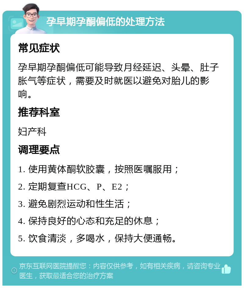 孕早期孕酮偏低的处理方法 常见症状 孕早期孕酮偏低可能导致月经延迟、头晕、肚子胀气等症状，需要及时就医以避免对胎儿的影响。 推荐科室 妇产科 调理要点 1. 使用黄体酮软胶囊，按照医嘱服用； 2. 定期复查HCG、P、E2； 3. 避免剧烈运动和性生活； 4. 保持良好的心态和充足的休息； 5. 饮食清淡，多喝水，保持大便通畅。