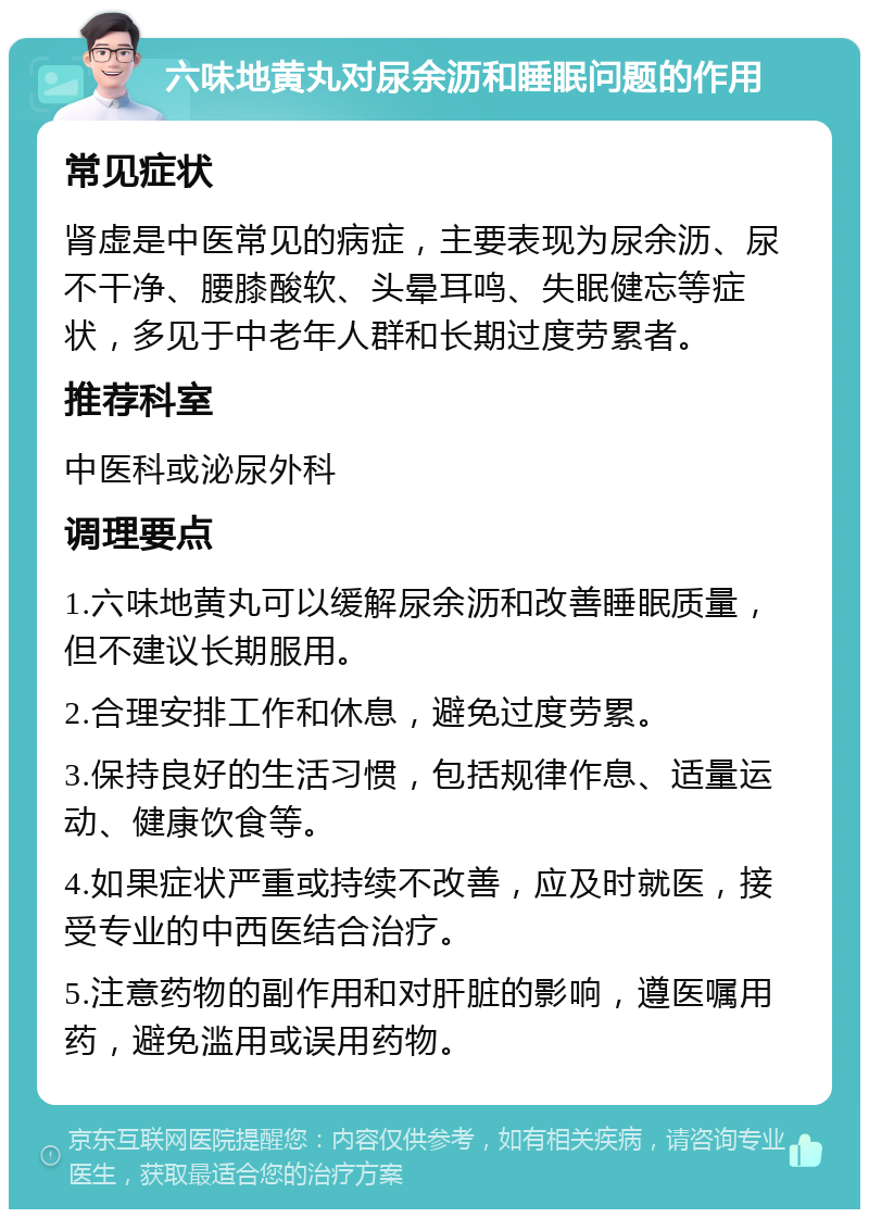 六味地黄丸对尿余沥和睡眠问题的作用 常见症状 肾虚是中医常见的病症，主要表现为尿余沥、尿不干净、腰膝酸软、头晕耳鸣、失眠健忘等症状，多见于中老年人群和长期过度劳累者。 推荐科室 中医科或泌尿外科 调理要点 1.六味地黄丸可以缓解尿余沥和改善睡眠质量，但不建议长期服用。 2.合理安排工作和休息，避免过度劳累。 3.保持良好的生活习惯，包括规律作息、适量运动、健康饮食等。 4.如果症状严重或持续不改善，应及时就医，接受专业的中西医结合治疗。 5.注意药物的副作用和对肝脏的影响，遵医嘱用药，避免滥用或误用药物。