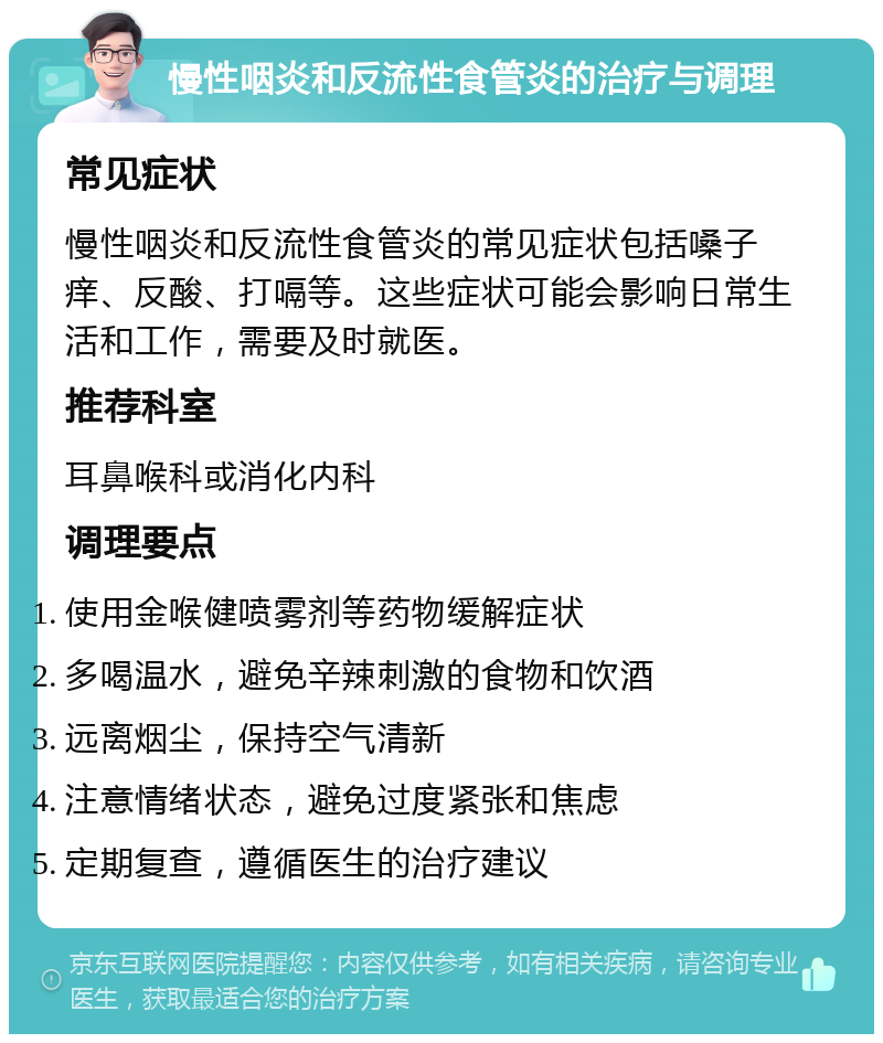 慢性咽炎和反流性食管炎的治疗与调理 常见症状 慢性咽炎和反流性食管炎的常见症状包括嗓子痒、反酸、打嗝等。这些症状可能会影响日常生活和工作，需要及时就医。 推荐科室 耳鼻喉科或消化内科 调理要点 使用金喉健喷雾剂等药物缓解症状 多喝温水，避免辛辣刺激的食物和饮酒 远离烟尘，保持空气清新 注意情绪状态，避免过度紧张和焦虑 定期复查，遵循医生的治疗建议