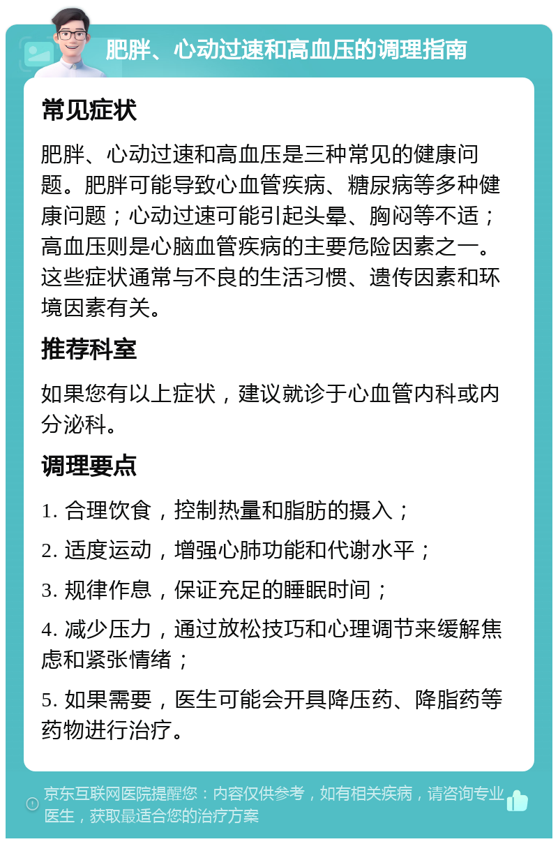 肥胖、心动过速和高血压的调理指南 常见症状 肥胖、心动过速和高血压是三种常见的健康问题。肥胖可能导致心血管疾病、糖尿病等多种健康问题；心动过速可能引起头晕、胸闷等不适；高血压则是心脑血管疾病的主要危险因素之一。这些症状通常与不良的生活习惯、遗传因素和环境因素有关。 推荐科室 如果您有以上症状，建议就诊于心血管内科或内分泌科。 调理要点 1. 合理饮食，控制热量和脂肪的摄入； 2. 适度运动，增强心肺功能和代谢水平； 3. 规律作息，保证充足的睡眠时间； 4. 减少压力，通过放松技巧和心理调节来缓解焦虑和紧张情绪； 5. 如果需要，医生可能会开具降压药、降脂药等药物进行治疗。