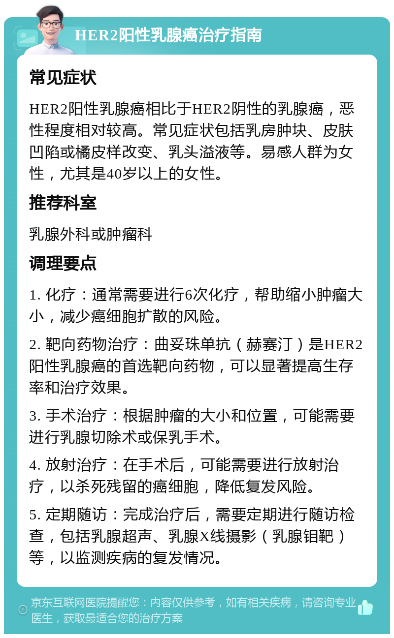 HER2阳性乳腺癌治疗指南 常见症状 HER2阳性乳腺癌相比于HER2阴性的乳腺癌，恶性程度相对较高。常见症状包括乳房肿块、皮肤凹陷或橘皮样改变、乳头溢液等。易感人群为女性，尤其是40岁以上的女性。 推荐科室 乳腺外科或肿瘤科 调理要点 1. 化疗：通常需要进行6次化疗，帮助缩小肿瘤大小，减少癌细胞扩散的风险。 2. 靶向药物治疗：曲妥珠单抗（赫赛汀）是HER2阳性乳腺癌的首选靶向药物，可以显著提高生存率和治疗效果。 3. 手术治疗：根据肿瘤的大小和位置，可能需要进行乳腺切除术或保乳手术。 4. 放射治疗：在手术后，可能需要进行放射治疗，以杀死残留的癌细胞，降低复发风险。 5. 定期随访：完成治疗后，需要定期进行随访检查，包括乳腺超声、乳腺X线摄影（乳腺钼靶）等，以监测疾病的复发情况。