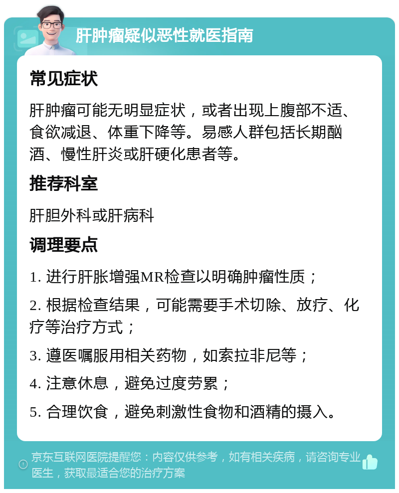 肝肿瘤疑似恶性就医指南 常见症状 肝肿瘤可能无明显症状，或者出现上腹部不适、食欲减退、体重下降等。易感人群包括长期酗酒、慢性肝炎或肝硬化患者等。 推荐科室 肝胆外科或肝病科 调理要点 1. 进行肝胀增强MR检查以明确肿瘤性质； 2. 根据检查结果，可能需要手术切除、放疗、化疗等治疗方式； 3. 遵医嘱服用相关药物，如索拉非尼等； 4. 注意休息，避免过度劳累； 5. 合理饮食，避免刺激性食物和酒精的摄入。