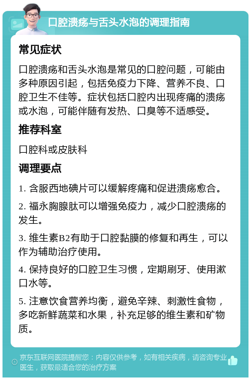 口腔溃疡与舌头水泡的调理指南 常见症状 口腔溃疡和舌头水泡是常见的口腔问题，可能由多种原因引起，包括免疫力下降、营养不良、口腔卫生不佳等。症状包括口腔内出现疼痛的溃疡或水泡，可能伴随有发热、口臭等不适感受。 推荐科室 口腔科或皮肤科 调理要点 1. 含服西地碘片可以缓解疼痛和促进溃疡愈合。 2. 福永胸腺肽可以增强免疫力，减少口腔溃疡的发生。 3. 维生素B2有助于口腔黏膜的修复和再生，可以作为辅助治疗使用。 4. 保持良好的口腔卫生习惯，定期刷牙、使用漱口水等。 5. 注意饮食营养均衡，避免辛辣、刺激性食物，多吃新鲜蔬菜和水果，补充足够的维生素和矿物质。