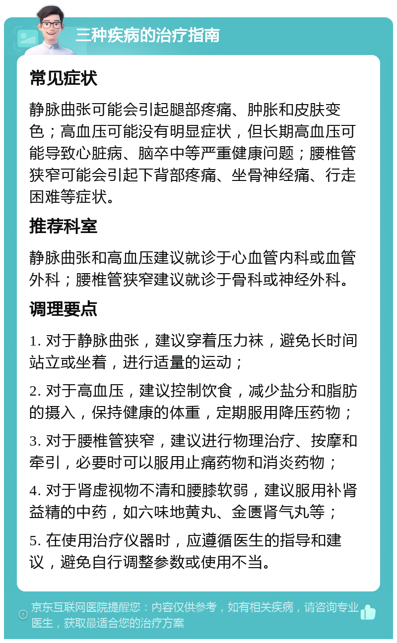 三种疾病的治疗指南 常见症状 静脉曲张可能会引起腿部疼痛、肿胀和皮肤变色；高血压可能没有明显症状，但长期高血压可能导致心脏病、脑卒中等严重健康问题；腰椎管狭窄可能会引起下背部疼痛、坐骨神经痛、行走困难等症状。 推荐科室 静脉曲张和高血压建议就诊于心血管内科或血管外科；腰椎管狭窄建议就诊于骨科或神经外科。 调理要点 1. 对于静脉曲张，建议穿着压力袜，避免长时间站立或坐着，进行适量的运动； 2. 对于高血压，建议控制饮食，减少盐分和脂肪的摄入，保持健康的体重，定期服用降压药物； 3. 对于腰椎管狭窄，建议进行物理治疗、按摩和牵引，必要时可以服用止痛药物和消炎药物； 4. 对于肾虚视物不清和腰膝软弱，建议服用补肾益精的中药，如六味地黄丸、金匮肾气丸等； 5. 在使用治疗仪器时，应遵循医生的指导和建议，避免自行调整参数或使用不当。