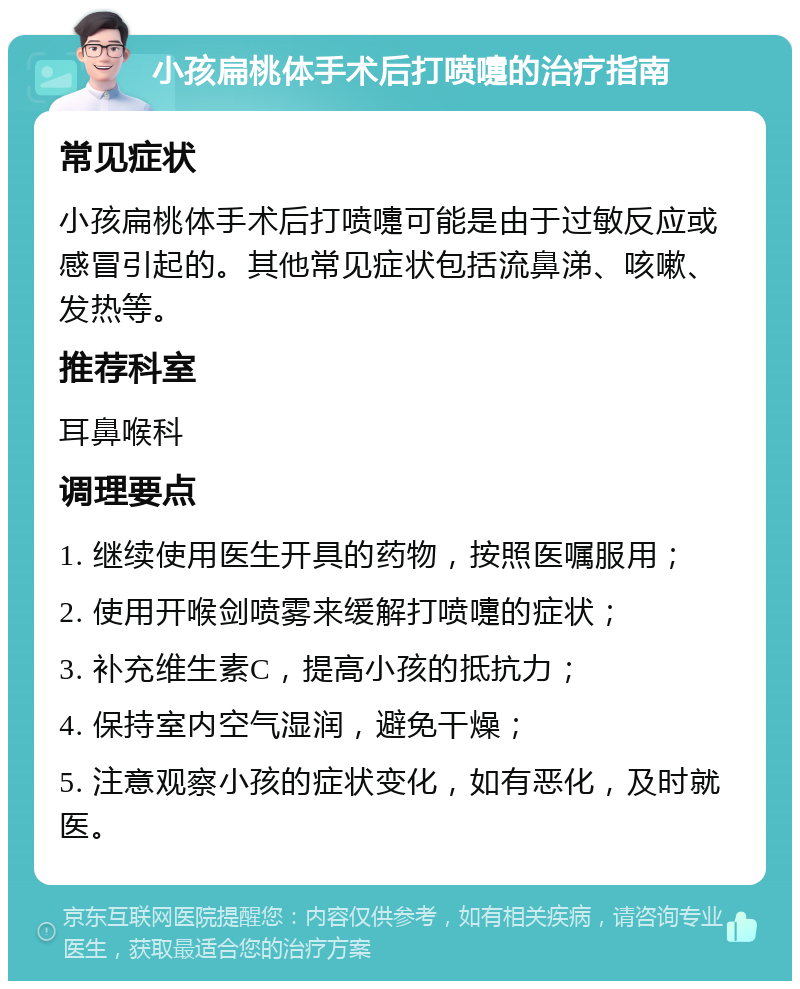 小孩扁桃体手术后打喷嚏的治疗指南 常见症状 小孩扁桃体手术后打喷嚏可能是由于过敏反应或感冒引起的。其他常见症状包括流鼻涕、咳嗽、发热等。 推荐科室 耳鼻喉科 调理要点 1. 继续使用医生开具的药物，按照医嘱服用； 2. 使用开喉剑喷雾来缓解打喷嚏的症状； 3. 补充维生素C，提高小孩的抵抗力； 4. 保持室内空气湿润，避免干燥； 5. 注意观察小孩的症状变化，如有恶化，及时就医。