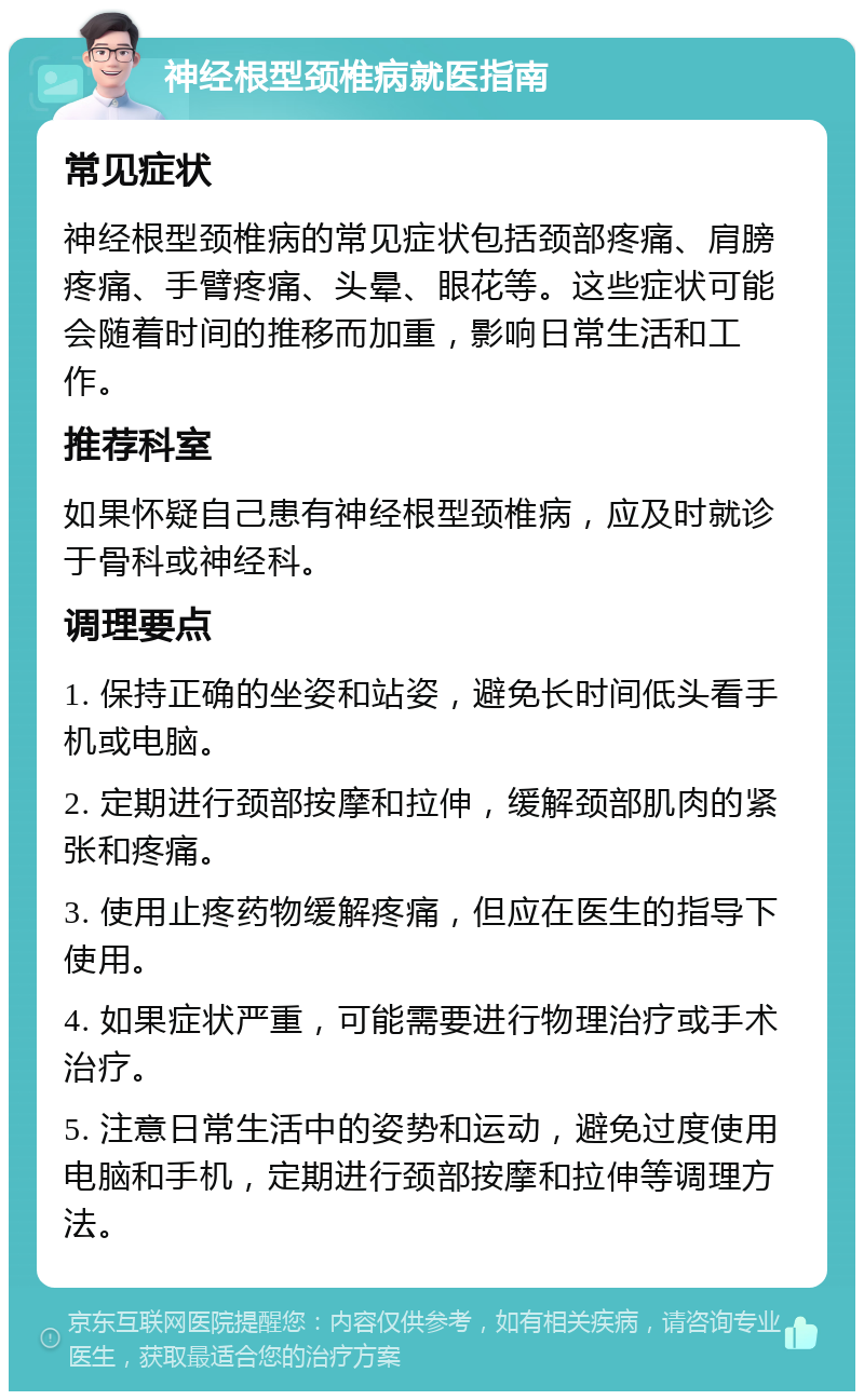 神经根型颈椎病就医指南 常见症状 神经根型颈椎病的常见症状包括颈部疼痛、肩膀疼痛、手臂疼痛、头晕、眼花等。这些症状可能会随着时间的推移而加重，影响日常生活和工作。 推荐科室 如果怀疑自己患有神经根型颈椎病，应及时就诊于骨科或神经科。 调理要点 1. 保持正确的坐姿和站姿，避免长时间低头看手机或电脑。 2. 定期进行颈部按摩和拉伸，缓解颈部肌肉的紧张和疼痛。 3. 使用止疼药物缓解疼痛，但应在医生的指导下使用。 4. 如果症状严重，可能需要进行物理治疗或手术治疗。 5. 注意日常生活中的姿势和运动，避免过度使用电脑和手机，定期进行颈部按摩和拉伸等调理方法。