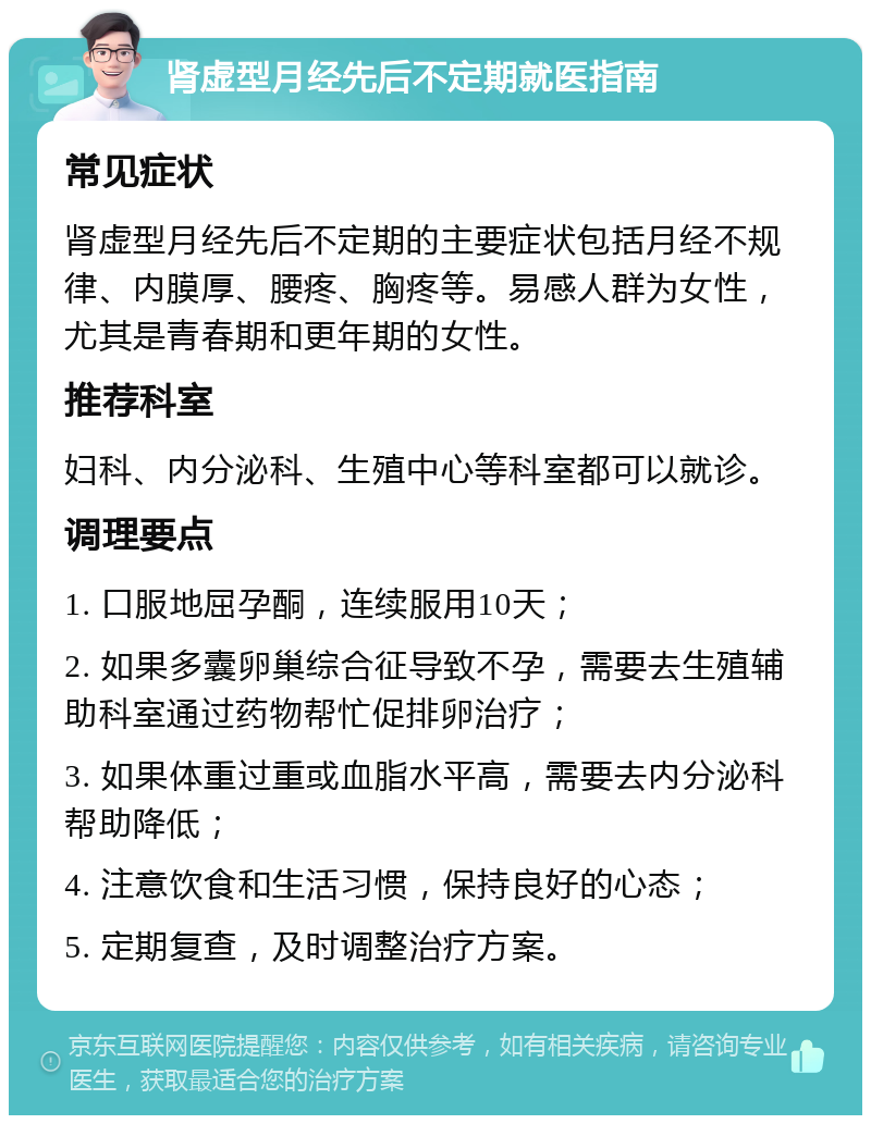 肾虚型月经先后不定期就医指南 常见症状 肾虚型月经先后不定期的主要症状包括月经不规律、内膜厚、腰疼、胸疼等。易感人群为女性，尤其是青春期和更年期的女性。 推荐科室 妇科、内分泌科、生殖中心等科室都可以就诊。 调理要点 1. 口服地屈孕酮，连续服用10天； 2. 如果多囊卵巢综合征导致不孕，需要去生殖辅助科室通过药物帮忙促排卵治疗； 3. 如果体重过重或血脂水平高，需要去内分泌科帮助降低； 4. 注意饮食和生活习惯，保持良好的心态； 5. 定期复查，及时调整治疗方案。