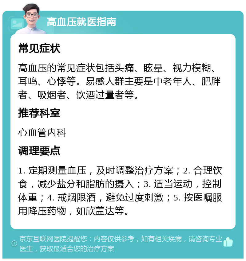 高血压就医指南 常见症状 高血压的常见症状包括头痛、眩晕、视力模糊、耳鸣、心悸等。易感人群主要是中老年人、肥胖者、吸烟者、饮酒过量者等。 推荐科室 心血管内科 调理要点 1. 定期测量血压，及时调整治疗方案；2. 合理饮食，减少盐分和脂肪的摄入；3. 适当运动，控制体重；4. 戒烟限酒，避免过度刺激；5. 按医嘱服用降压药物，如欣盖达等。