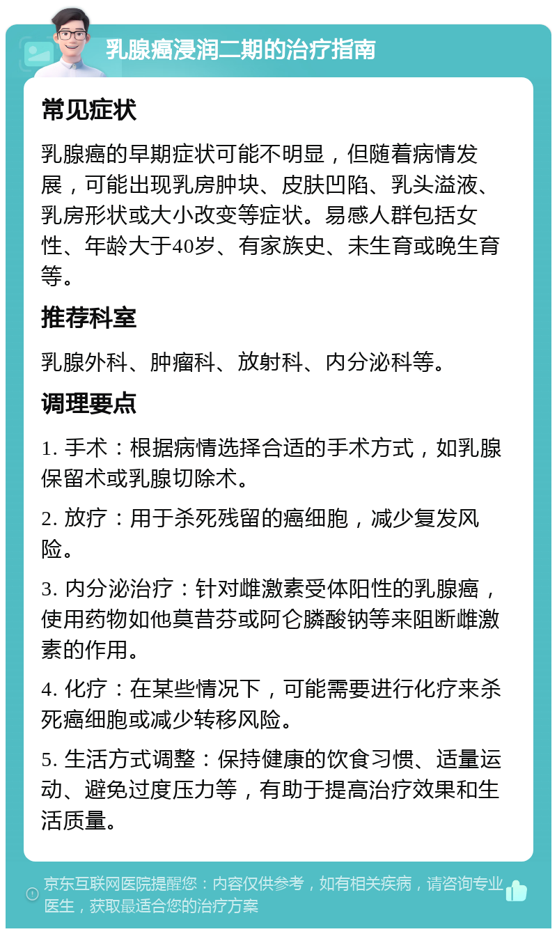 乳腺癌浸润二期的治疗指南 常见症状 乳腺癌的早期症状可能不明显，但随着病情发展，可能出现乳房肿块、皮肤凹陷、乳头溢液、乳房形状或大小改变等症状。易感人群包括女性、年龄大于40岁、有家族史、未生育或晚生育等。 推荐科室 乳腺外科、肿瘤科、放射科、内分泌科等。 调理要点 1. 手术：根据病情选择合适的手术方式，如乳腺保留术或乳腺切除术。 2. 放疗：用于杀死残留的癌细胞，减少复发风险。 3. 内分泌治疗：针对雌激素受体阳性的乳腺癌，使用药物如他莫昔芬或阿仑膦酸钠等来阻断雌激素的作用。 4. 化疗：在某些情况下，可能需要进行化疗来杀死癌细胞或减少转移风险。 5. 生活方式调整：保持健康的饮食习惯、适量运动、避免过度压力等，有助于提高治疗效果和生活质量。