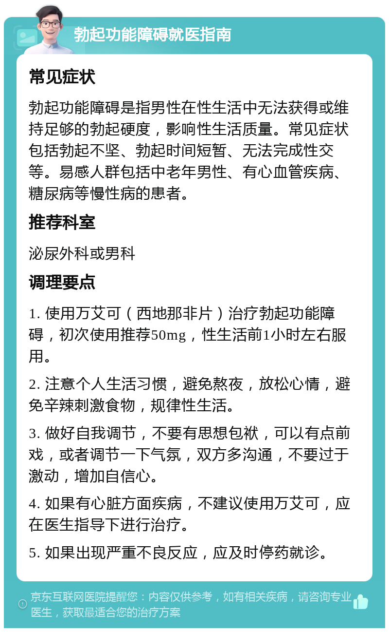 勃起功能障碍就医指南 常见症状 勃起功能障碍是指男性在性生活中无法获得或维持足够的勃起硬度，影响性生活质量。常见症状包括勃起不坚、勃起时间短暂、无法完成性交等。易感人群包括中老年男性、有心血管疾病、糖尿病等慢性病的患者。 推荐科室 泌尿外科或男科 调理要点 1. 使用万艾可（西地那非片）治疗勃起功能障碍，初次使用推荐50mg，性生活前1小时左右服用。 2. 注意个人生活习惯，避免熬夜，放松心情，避免辛辣刺激食物，规律性生活。 3. 做好自我调节，不要有思想包袱，可以有点前戏，或者调节一下气氛，双方多沟通，不要过于激动，增加自信心。 4. 如果有心脏方面疾病，不建议使用万艾可，应在医生指导下进行治疗。 5. 如果出现严重不良反应，应及时停药就诊。