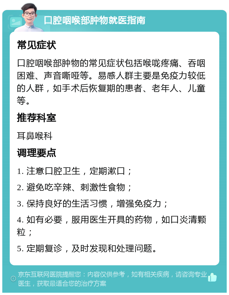 口腔咽喉部肿物就医指南 常见症状 口腔咽喉部肿物的常见症状包括喉咙疼痛、吞咽困难、声音嘶哑等。易感人群主要是免疫力较低的人群，如手术后恢复期的患者、老年人、儿童等。 推荐科室 耳鼻喉科 调理要点 1. 注意口腔卫生，定期漱口； 2. 避免吃辛辣、刺激性食物； 3. 保持良好的生活习惯，增强免疫力； 4. 如有必要，服用医生开具的药物，如口炎清颗粒； 5. 定期复诊，及时发现和处理问题。