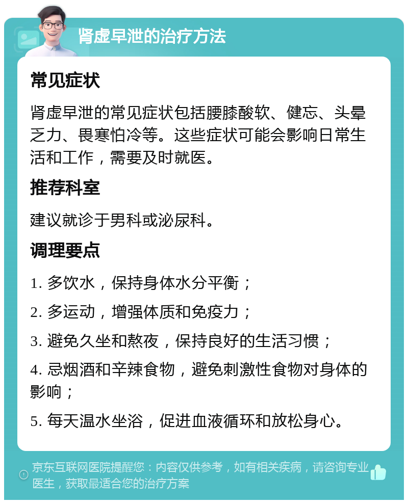 肾虚早泄的治疗方法 常见症状 肾虚早泄的常见症状包括腰膝酸软、健忘、头晕乏力、畏寒怕冷等。这些症状可能会影响日常生活和工作，需要及时就医。 推荐科室 建议就诊于男科或泌尿科。 调理要点 1. 多饮水，保持身体水分平衡； 2. 多运动，增强体质和免疫力； 3. 避免久坐和熬夜，保持良好的生活习惯； 4. 忌烟酒和辛辣食物，避免刺激性食物对身体的影响； 5. 每天温水坐浴，促进血液循环和放松身心。