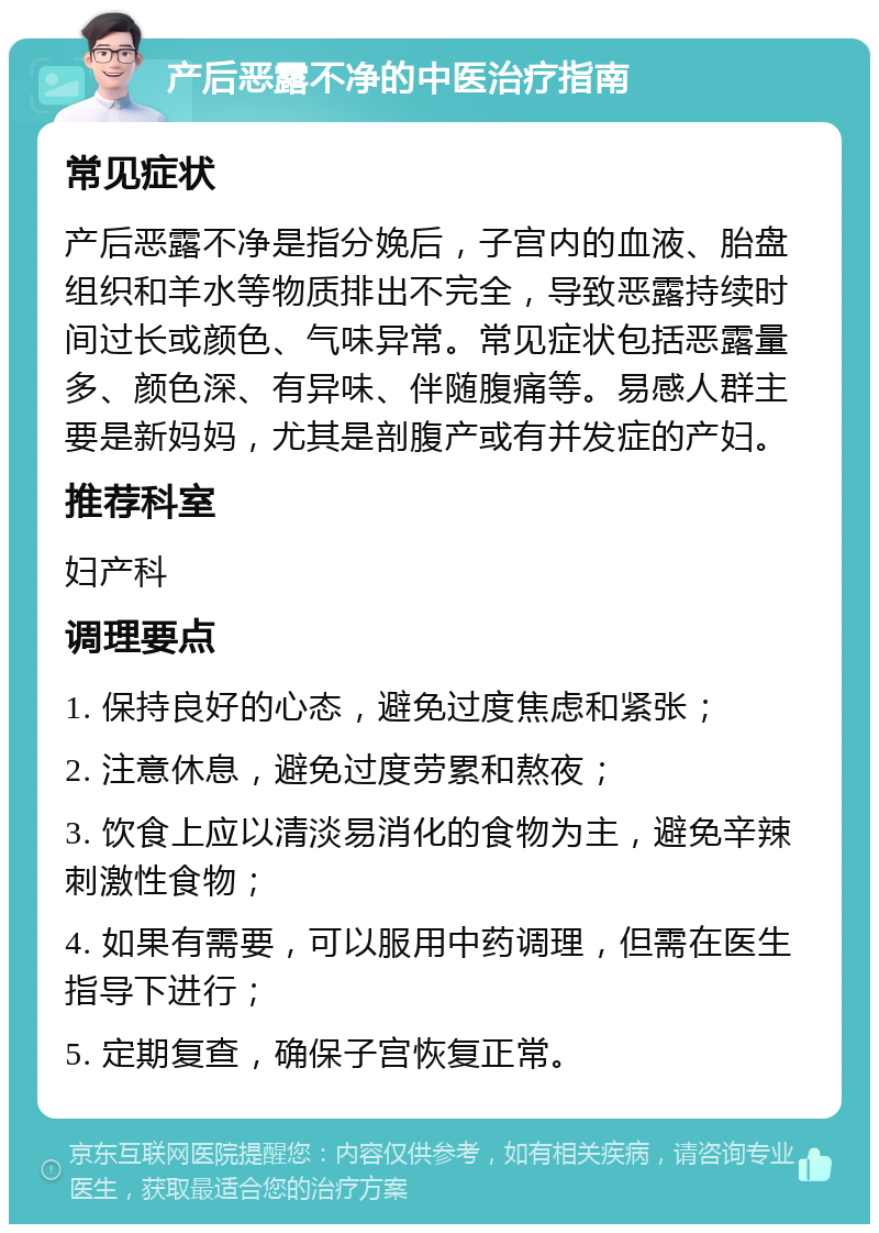 产后恶露不净的中医治疗指南 常见症状 产后恶露不净是指分娩后，子宫内的血液、胎盘组织和羊水等物质排出不完全，导致恶露持续时间过长或颜色、气味异常。常见症状包括恶露量多、颜色深、有异味、伴随腹痛等。易感人群主要是新妈妈，尤其是剖腹产或有并发症的产妇。 推荐科室 妇产科 调理要点 1. 保持良好的心态，避免过度焦虑和紧张； 2. 注意休息，避免过度劳累和熬夜； 3. 饮食上应以清淡易消化的食物为主，避免辛辣刺激性食物； 4. 如果有需要，可以服用中药调理，但需在医生指导下进行； 5. 定期复查，确保子宫恢复正常。