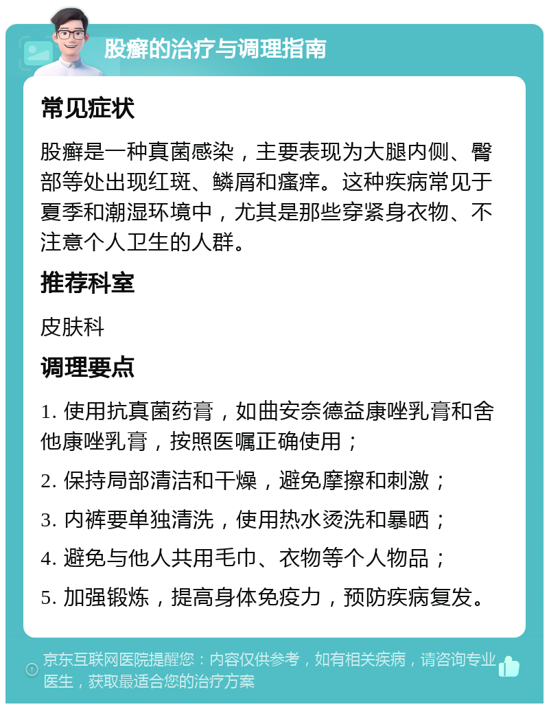 股癣的治疗与调理指南 常见症状 股癣是一种真菌感染，主要表现为大腿内侧、臀部等处出现红斑、鳞屑和瘙痒。这种疾病常见于夏季和潮湿环境中，尤其是那些穿紧身衣物、不注意个人卫生的人群。 推荐科室 皮肤科 调理要点 1. 使用抗真菌药膏，如曲安奈德益康唑乳膏和舍他康唑乳膏，按照医嘱正确使用； 2. 保持局部清洁和干燥，避免摩擦和刺激； 3. 内裤要单独清洗，使用热水烫洗和暴晒； 4. 避免与他人共用毛巾、衣物等个人物品； 5. 加强锻炼，提高身体免疫力，预防疾病复发。