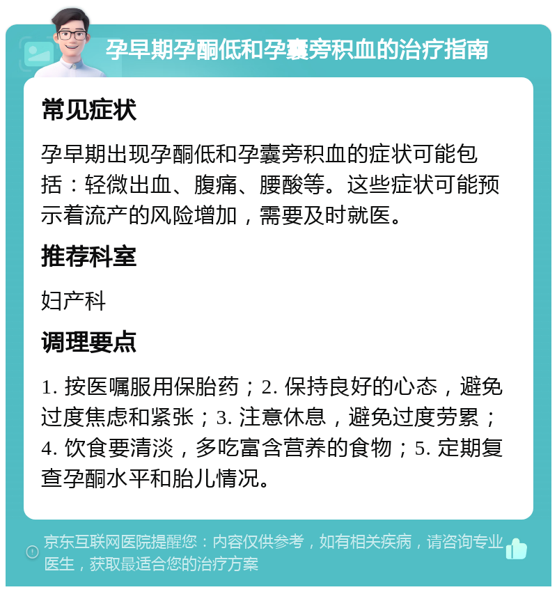 孕早期孕酮低和孕囊旁积血的治疗指南 常见症状 孕早期出现孕酮低和孕囊旁积血的症状可能包括：轻微出血、腹痛、腰酸等。这些症状可能预示着流产的风险增加，需要及时就医。 推荐科室 妇产科 调理要点 1. 按医嘱服用保胎药；2. 保持良好的心态，避免过度焦虑和紧张；3. 注意休息，避免过度劳累；4. 饮食要清淡，多吃富含营养的食物；5. 定期复查孕酮水平和胎儿情况。