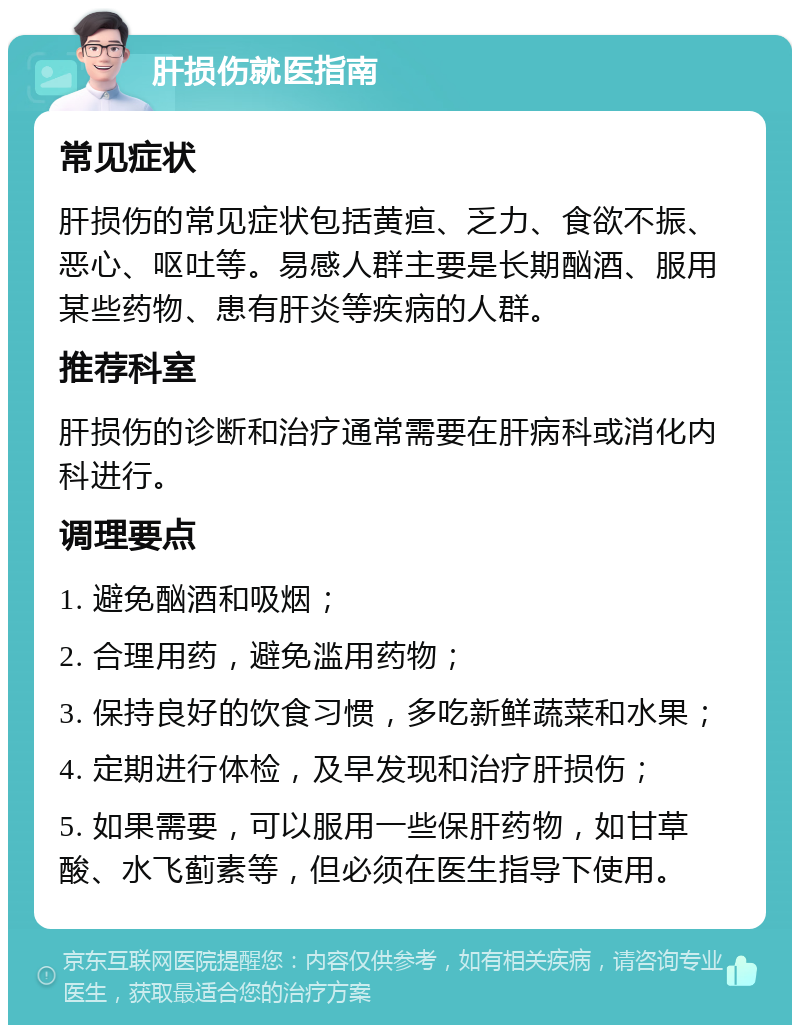 肝损伤就医指南 常见症状 肝损伤的常见症状包括黄疸、乏力、食欲不振、恶心、呕吐等。易感人群主要是长期酗酒、服用某些药物、患有肝炎等疾病的人群。 推荐科室 肝损伤的诊断和治疗通常需要在肝病科或消化内科进行。 调理要点 1. 避免酗酒和吸烟； 2. 合理用药，避免滥用药物； 3. 保持良好的饮食习惯，多吃新鲜蔬菜和水果； 4. 定期进行体检，及早发现和治疗肝损伤； 5. 如果需要，可以服用一些保肝药物，如甘草酸、水飞蓟素等，但必须在医生指导下使用。