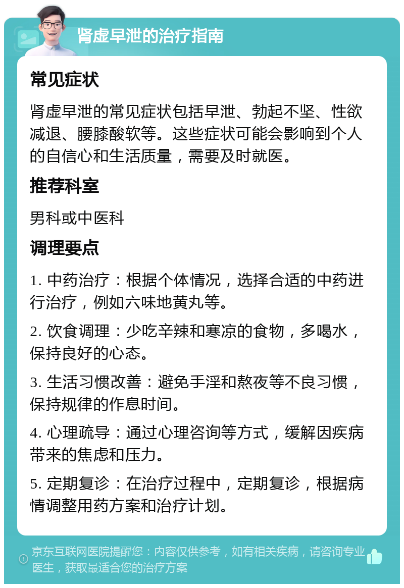 肾虚早泄的治疗指南 常见症状 肾虚早泄的常见症状包括早泄、勃起不坚、性欲减退、腰膝酸软等。这些症状可能会影响到个人的自信心和生活质量，需要及时就医。 推荐科室 男科或中医科 调理要点 1. 中药治疗：根据个体情况，选择合适的中药进行治疗，例如六味地黄丸等。 2. 饮食调理：少吃辛辣和寒凉的食物，多喝水，保持良好的心态。 3. 生活习惯改善：避免手淫和熬夜等不良习惯，保持规律的作息时间。 4. 心理疏导：通过心理咨询等方式，缓解因疾病带来的焦虑和压力。 5. 定期复诊：在治疗过程中，定期复诊，根据病情调整用药方案和治疗计划。