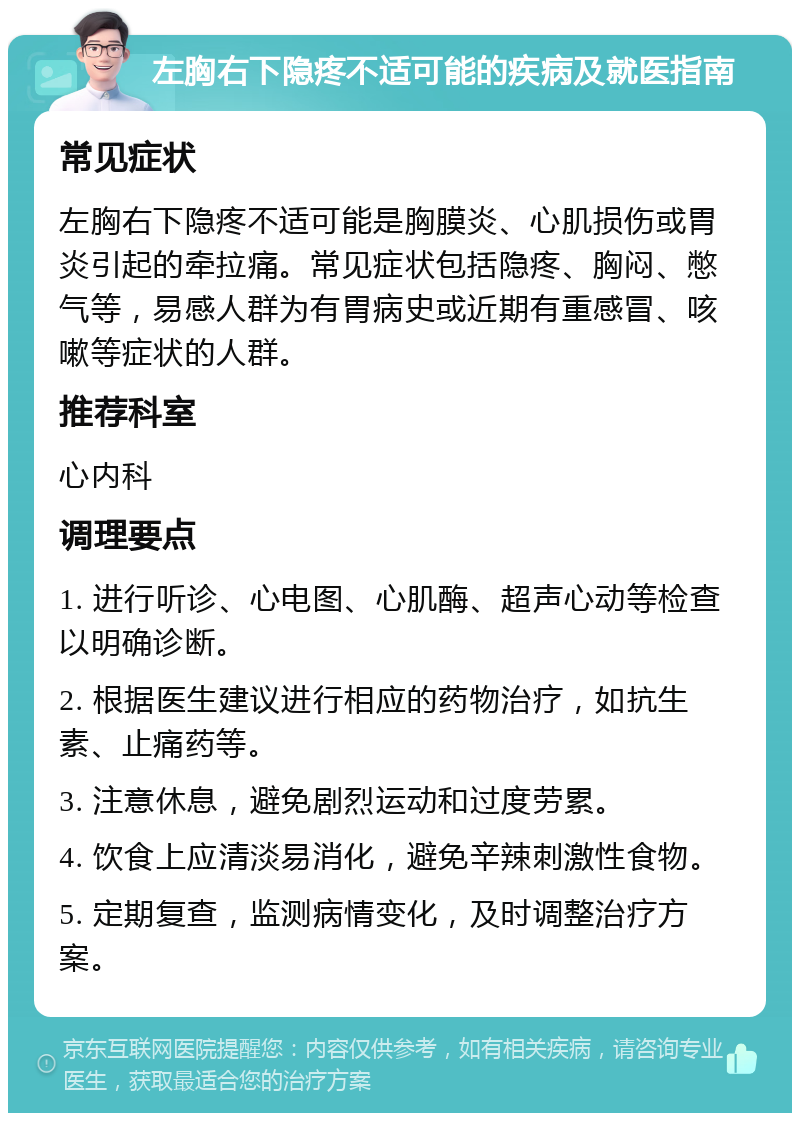 左胸右下隐疼不适可能的疾病及就医指南 常见症状 左胸右下隐疼不适可能是胸膜炎、心肌损伤或胃炎引起的牵拉痛。常见症状包括隐疼、胸闷、憋气等，易感人群为有胃病史或近期有重感冒、咳嗽等症状的人群。 推荐科室 心内科 调理要点 1. 进行听诊、心电图、心肌酶、超声心动等检查以明确诊断。 2. 根据医生建议进行相应的药物治疗，如抗生素、止痛药等。 3. 注意休息，避免剧烈运动和过度劳累。 4. 饮食上应清淡易消化，避免辛辣刺激性食物。 5. 定期复查，监测病情变化，及时调整治疗方案。