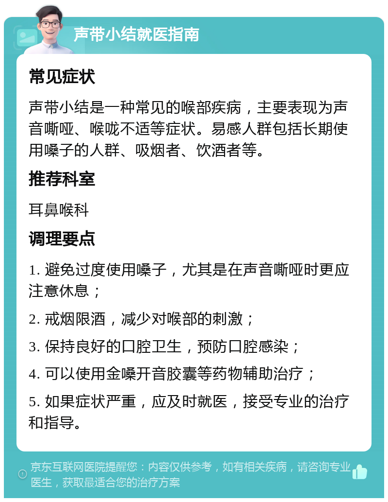 声带小结就医指南 常见症状 声带小结是一种常见的喉部疾病，主要表现为声音嘶哑、喉咙不适等症状。易感人群包括长期使用嗓子的人群、吸烟者、饮酒者等。 推荐科室 耳鼻喉科 调理要点 1. 避免过度使用嗓子，尤其是在声音嘶哑时更应注意休息； 2. 戒烟限酒，减少对喉部的刺激； 3. 保持良好的口腔卫生，预防口腔感染； 4. 可以使用金嗓开音胶囊等药物辅助治疗； 5. 如果症状严重，应及时就医，接受专业的治疗和指导。