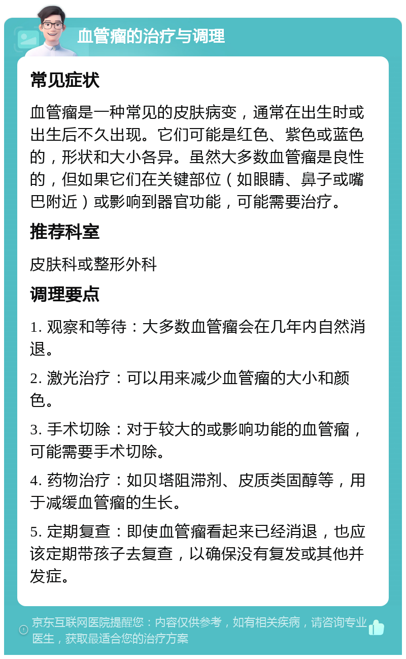 血管瘤的治疗与调理 常见症状 血管瘤是一种常见的皮肤病变，通常在出生时或出生后不久出现。它们可能是红色、紫色或蓝色的，形状和大小各异。虽然大多数血管瘤是良性的，但如果它们在关键部位（如眼睛、鼻子或嘴巴附近）或影响到器官功能，可能需要治疗。 推荐科室 皮肤科或整形外科 调理要点 1. 观察和等待：大多数血管瘤会在几年内自然消退。 2. 激光治疗：可以用来减少血管瘤的大小和颜色。 3. 手术切除：对于较大的或影响功能的血管瘤，可能需要手术切除。 4. 药物治疗：如贝塔阻滞剂、皮质类固醇等，用于减缓血管瘤的生长。 5. 定期复查：即使血管瘤看起来已经消退，也应该定期带孩子去复查，以确保没有复发或其他并发症。