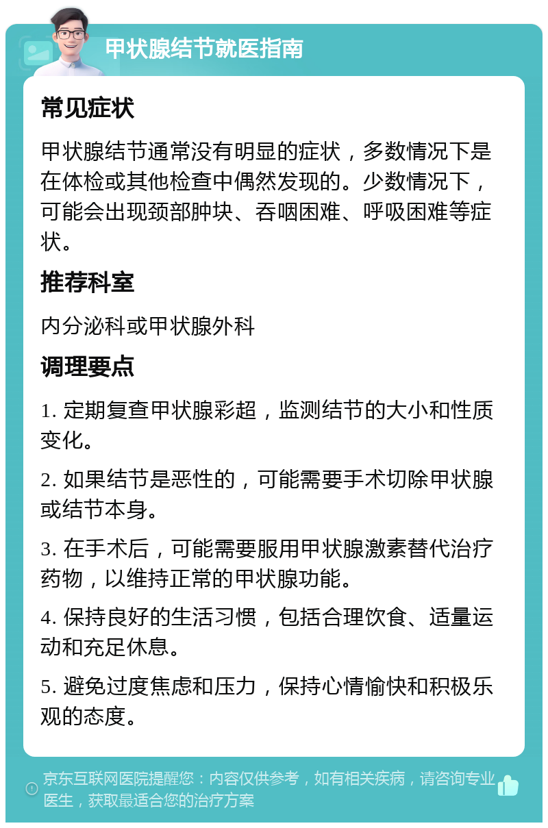 甲状腺结节就医指南 常见症状 甲状腺结节通常没有明显的症状，多数情况下是在体检或其他检查中偶然发现的。少数情况下，可能会出现颈部肿块、吞咽困难、呼吸困难等症状。 推荐科室 内分泌科或甲状腺外科 调理要点 1. 定期复查甲状腺彩超，监测结节的大小和性质变化。 2. 如果结节是恶性的，可能需要手术切除甲状腺或结节本身。 3. 在手术后，可能需要服用甲状腺激素替代治疗药物，以维持正常的甲状腺功能。 4. 保持良好的生活习惯，包括合理饮食、适量运动和充足休息。 5. 避免过度焦虑和压力，保持心情愉快和积极乐观的态度。