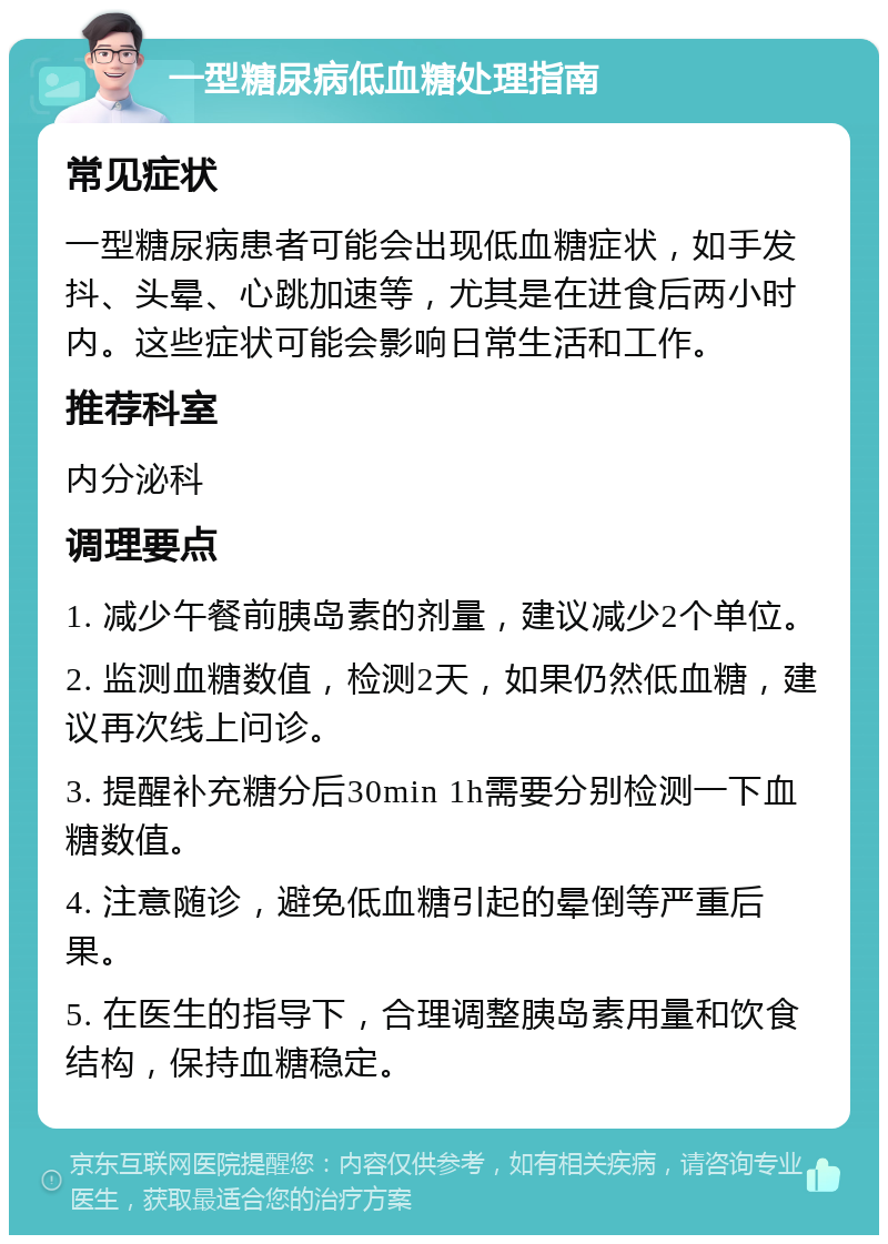 一型糖尿病低血糖处理指南 常见症状 一型糖尿病患者可能会出现低血糖症状，如手发抖、头晕、心跳加速等，尤其是在进食后两小时内。这些症状可能会影响日常生活和工作。 推荐科室 内分泌科 调理要点 1. 减少午餐前胰岛素的剂量，建议减少2个单位。 2. 监测血糖数值，检测2天，如果仍然低血糖，建议再次线上问诊。 3. 提醒补充糖分后30min 1h需要分别检测一下血糖数值。 4. 注意随诊，避免低血糖引起的晕倒等严重后果。 5. 在医生的指导下，合理调整胰岛素用量和饮食结构，保持血糖稳定。