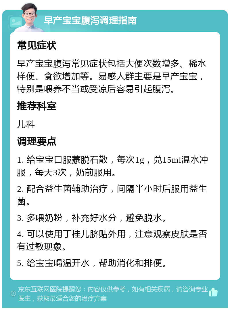 早产宝宝腹泻调理指南 常见症状 早产宝宝腹泻常见症状包括大便次数增多、稀水样便、食欲增加等。易感人群主要是早产宝宝，特别是喂养不当或受凉后容易引起腹泻。 推荐科室 儿科 调理要点 1. 给宝宝口服蒙脱石散，每次1g，兑15ml温水冲服，每天3次，奶前服用。 2. 配合益生菌辅助治疗，间隔半小时后服用益生菌。 3. 多喂奶粉，补充好水分，避免脱水。 4. 可以使用丁桂儿脐贴外用，注意观察皮肤是否有过敏现象。 5. 给宝宝喝温开水，帮助消化和排便。