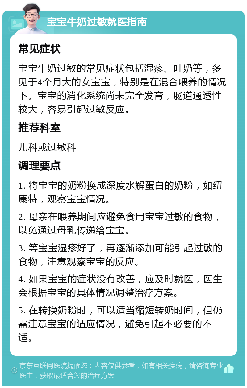 宝宝牛奶过敏就医指南 常见症状 宝宝牛奶过敏的常见症状包括湿疹、吐奶等，多见于4个月大的女宝宝，特别是在混合喂养的情况下。宝宝的消化系统尚未完全发育，肠道通透性较大，容易引起过敏反应。 推荐科室 儿科或过敏科 调理要点 1. 将宝宝的奶粉换成深度水解蛋白的奶粉，如纽康特，观察宝宝情况。 2. 母亲在喂养期间应避免食用宝宝过敏的食物，以免通过母乳传递给宝宝。 3. 等宝宝湿疹好了，再逐渐添加可能引起过敏的食物，注意观察宝宝的反应。 4. 如果宝宝的症状没有改善，应及时就医，医生会根据宝宝的具体情况调整治疗方案。 5. 在转换奶粉时，可以适当缩短转奶时间，但仍需注意宝宝的适应情况，避免引起不必要的不适。