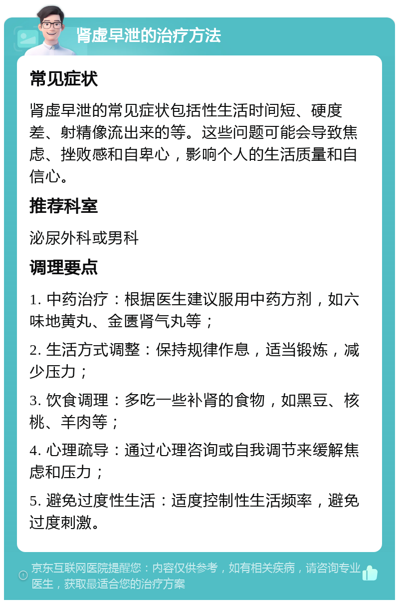 肾虚早泄的治疗方法 常见症状 肾虚早泄的常见症状包括性生活时间短、硬度差、射精像流出来的等。这些问题可能会导致焦虑、挫败感和自卑心，影响个人的生活质量和自信心。 推荐科室 泌尿外科或男科 调理要点 1. 中药治疗：根据医生建议服用中药方剂，如六味地黄丸、金匮肾气丸等； 2. 生活方式调整：保持规律作息，适当锻炼，减少压力； 3. 饮食调理：多吃一些补肾的食物，如黑豆、核桃、羊肉等； 4. 心理疏导：通过心理咨询或自我调节来缓解焦虑和压力； 5. 避免过度性生活：适度控制性生活频率，避免过度刺激。