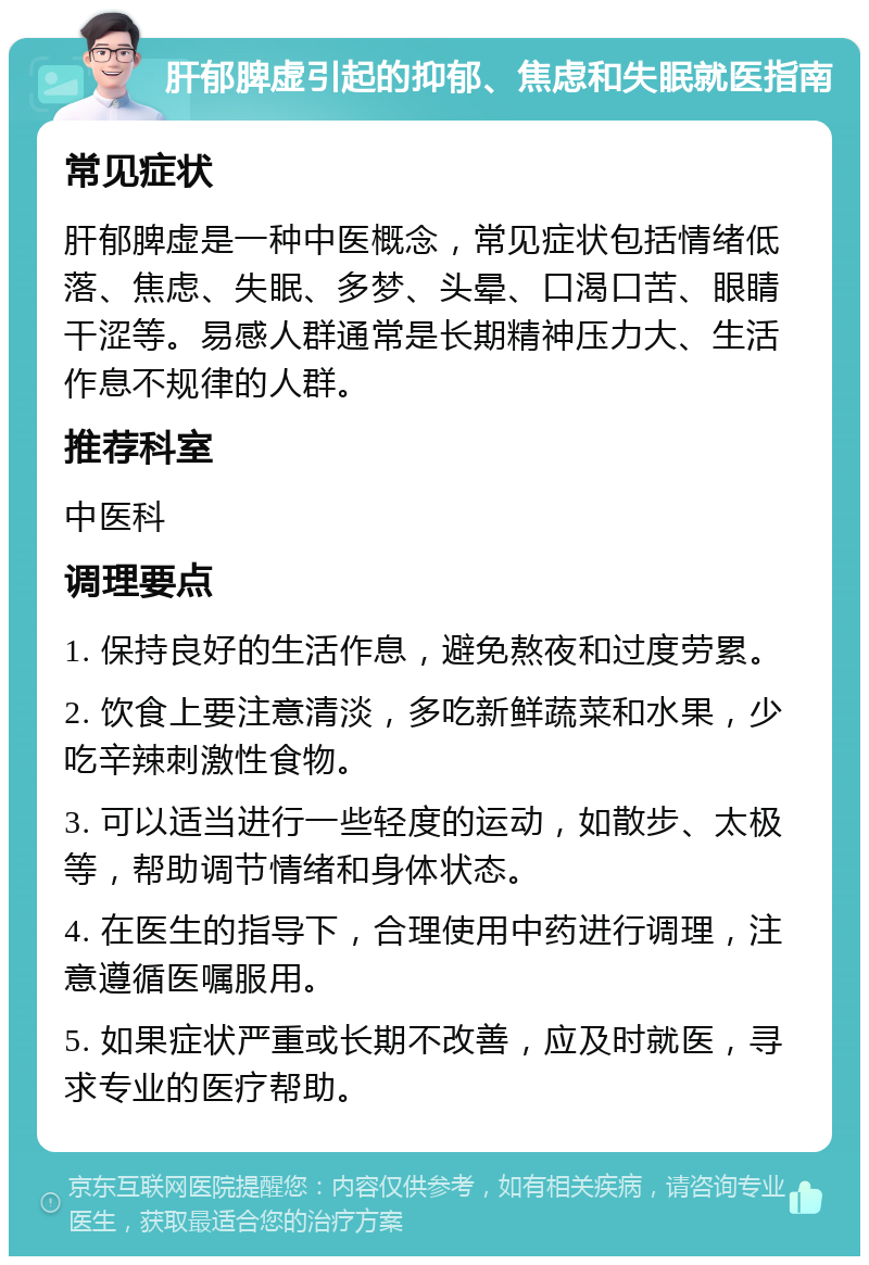 肝郁脾虚引起的抑郁、焦虑和失眠就医指南 常见症状 肝郁脾虚是一种中医概念，常见症状包括情绪低落、焦虑、失眠、多梦、头晕、口渴口苦、眼睛干涩等。易感人群通常是长期精神压力大、生活作息不规律的人群。 推荐科室 中医科 调理要点 1. 保持良好的生活作息，避免熬夜和过度劳累。 2. 饮食上要注意清淡，多吃新鲜蔬菜和水果，少吃辛辣刺激性食物。 3. 可以适当进行一些轻度的运动，如散步、太极等，帮助调节情绪和身体状态。 4. 在医生的指导下，合理使用中药进行调理，注意遵循医嘱服用。 5. 如果症状严重或长期不改善，应及时就医，寻求专业的医疗帮助。