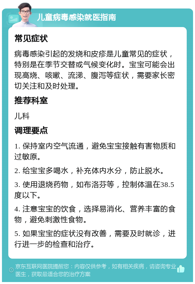 儿童病毒感染就医指南 常见症状 病毒感染引起的发烧和皮疹是儿童常见的症状，特别是在季节交替或气候变化时。宝宝可能会出现高烧、咳嗽、流涕、腹泻等症状，需要家长密切关注和及时处理。 推荐科室 儿科 调理要点 1. 保持室内空气流通，避免宝宝接触有害物质和过敏原。 2. 给宝宝多喝水，补充体内水分，防止脱水。 3. 使用退烧药物，如布洛芬等，控制体温在38.5度以下。 4. 注意宝宝的饮食，选择易消化、营养丰富的食物，避免刺激性食物。 5. 如果宝宝的症状没有改善，需要及时就诊，进行进一步的检查和治疗。