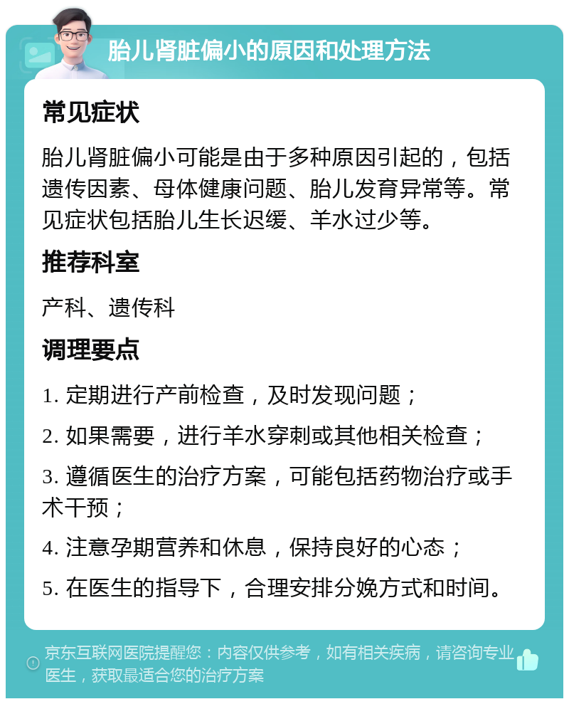 胎儿肾脏偏小的原因和处理方法 常见症状 胎儿肾脏偏小可能是由于多种原因引起的，包括遗传因素、母体健康问题、胎儿发育异常等。常见症状包括胎儿生长迟缓、羊水过少等。 推荐科室 产科、遗传科 调理要点 1. 定期进行产前检查，及时发现问题； 2. 如果需要，进行羊水穿刺或其他相关检查； 3. 遵循医生的治疗方案，可能包括药物治疗或手术干预； 4. 注意孕期营养和休息，保持良好的心态； 5. 在医生的指导下，合理安排分娩方式和时间。