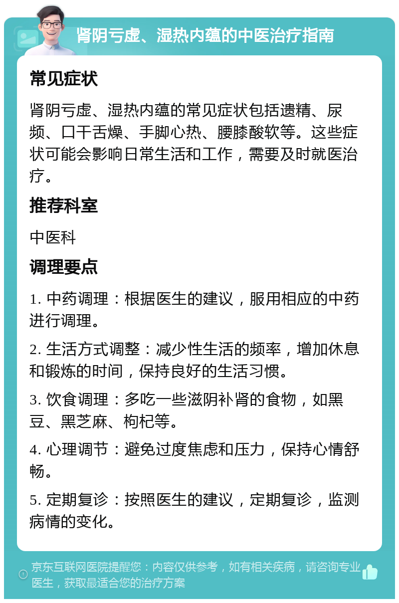 肾阴亏虚、湿热内蕴的中医治疗指南 常见症状 肾阴亏虚、湿热内蕴的常见症状包括遗精、尿频、口干舌燥、手脚心热、腰膝酸软等。这些症状可能会影响日常生活和工作，需要及时就医治疗。 推荐科室 中医科 调理要点 1. 中药调理：根据医生的建议，服用相应的中药进行调理。 2. 生活方式调整：减少性生活的频率，增加休息和锻炼的时间，保持良好的生活习惯。 3. 饮食调理：多吃一些滋阴补肾的食物，如黑豆、黑芝麻、枸杞等。 4. 心理调节：避免过度焦虑和压力，保持心情舒畅。 5. 定期复诊：按照医生的建议，定期复诊，监测病情的变化。