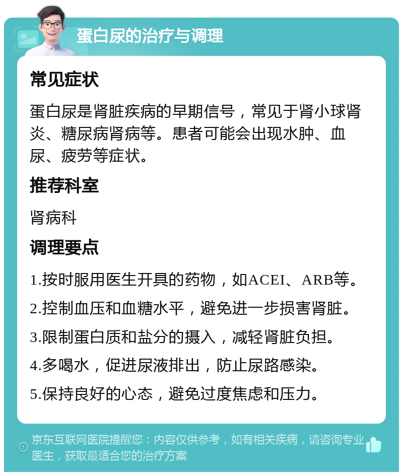 蛋白尿的治疗与调理 常见症状 蛋白尿是肾脏疾病的早期信号，常见于肾小球肾炎、糖尿病肾病等。患者可能会出现水肿、血尿、疲劳等症状。 推荐科室 肾病科 调理要点 1.按时服用医生开具的药物，如ACEI、ARB等。 2.控制血压和血糖水平，避免进一步损害肾脏。 3.限制蛋白质和盐分的摄入，减轻肾脏负担。 4.多喝水，促进尿液排出，防止尿路感染。 5.保持良好的心态，避免过度焦虑和压力。